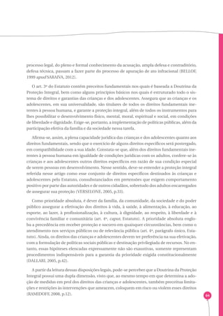 64 
processo legal, do pleno e formal conhecimento da acusação, ampla defesa e contraditório, 
defesa técnica, passam a fazer parte do processo de apuração de ato infracional (BELLOF, 
1999 apud SARAIVA, 2012). 
O art. 3º do Estatuto contém preceitos fundamentais nos quais é baseada a Doutrina da 
Proteção Integral, bem como alguns princípios básicos nos quais é estruturado todo o sis-tema 
de direitos e garantias das crianças e dos adolescentes. Assegura que as crianças e os 
adolescentes, em sua universalidade, são titulares de todos os direitos fundamentais ine-rentes 
à pessoa humana, e garante a proteção integral, além de todos os instrumentos para 
lhes possibilitar o desenvolvimento físico, mental, moral, espiritual e social, em condições 
de liberdade e dignidade. Exige-se, portanto, a implementação de políticas públicas, além da 
participação efetiva da família e da sociedade nessa tarefa. 
Afirma-se, assim, a plena capacidade jurídica das crianças e dos adolescentes quanto aos 
direitos fundamentais, sendo que o exercício de alguns direitos específicos será postergado, 
em compatibilidade com a sua idade. Constata-se que, além dos direitos fundamentais ine-rentes 
à pessoa humana em igualdade de condições jurídicas com os adultos, confere-se às 
crianças e aos adolescentes outros direitos específicos em razão de sua condição especial 
de serem pessoas em desenvolvimento. Nesse sentido, deve-se entender a proteção integral 
referida nesse artigo como esse conjunto de direitos específicos destinados às crianças e 
adolescentes pelo Estatuto, consubstanciados em pretensões que exigem comportamento 
positivo por parte das autoridades e de outros cidadãos, sobretudo dos adultos encarregados 
de assegurar sua proteção (VERSELONE, 2005, p.33). 
Como prioridade absoluta, é dever da família, da comunidade, da sociedade e do poder 
público assegurar a efetivação dos direitos à vida, à saúde, à alimentação, à educação, ao 
esporte, ao lazer, à profissionalização, à cultura, à dignidade, ao respeito, à liberdade e à 
convivência familiar e comunitária (art. 4º, caput, Estatuto). A prioridade absoluta englo-ba 
a precedência em receber proteção e socorro em quaisquer circunstâncias, bem como o 
atendimento nos serviços públicos ou de relevância pública (art. 4º, parágrafo único, Esta-tuto). 
Ainda, os direitos das crianças e adolescentes devem ter preferência na sua efetivação, 
com a formulação de políticas sociais públicas e destinação privilegiada de recursos. No en-tanto, 
essas hipóteses elencadas expressamente não são exaustivas, somente representam 
procedimentos indispensáveis para a garantia da prioridade exigida constitucionalmente 
(DALLARI, 2005, p.42). 
A partir da leitura dessas disposições legais, pode-se perceber que a Doutrina da Proteção 
Integral possui uma dupla dimensão, visto que, ao mesmo tempo em que determina a ado-ção 
de medidas em prol dos direitos das crianças e adolescentes, também preceitua limita-ções 
e restrições às intervenções que ameacem, coloquem em risco ou violem esses direitos 
(RAMIDOFF, 2008, p.12). 
 