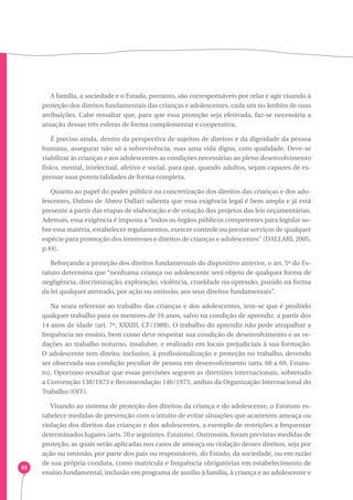 65 
A família, a sociedade e o Estado, portanto, são corresponsáveis por zelar e agir visando à 
proteção dos direitos fundamentais das crianças e adolescentes, cada um no âmbito de suas 
atribuições. Cabe ressaltar que, para que essa proteção seja efetivada, faz-se necessária a 
atuação dessas três esferas de forma complementar e cooperativa. 
É preciso ainda, dentro da perspectiva de sujeitos de direitos e da dignidade da pessoa 
humana, assegurar não só a sobrevivência, mas uma vida digna, com qualidade. Deve-se 
viabilizar às crianças e aos adolescentes as condições necessárias ao pleno desenvolvimento 
físico, mental, intelectual, afetivo e social, para que, quando adultos, sejam capazes de ex-pressar 
suas potencialidades de forma completa. 
Quanto ao papel do poder público na concretização dos direitos das crianças e dos ado-lescentes, 
Dalmo de Abreu Dallari salienta que essa exigência legal é bem ampla e já está 
presente a partir das etapas de elaboração e de votação dos projetos das leis orçamentárias. 
Ademais, essa exigência é imposta a “todos os órgãos públicos competentes para legislar so-bre 
essa matéria, estabelecer regulamentos, exercer controle ou prestar serviços de qualquer 
espécie para promoção dos interesses e direitos de crianças e adolescentes” (DALLARI, 2005, 
p.44). 
Reforçando a proteção dos direitos fundamentais do dispositivo anterior, o art. 5º do Es-tatuto 
determina que “nenhuma criança ou adolescente será objeto de qualquer forma de 
negligência, discriminação, exploração, violência, crueldade ou opressão, punido na forma 
da lei qualquer atentado, por ação ou omissão, aos seus direitos fundamentais”. 
Na seara referente ao trabalho das crianças e dos adolescentes, tem-se que é proibido 
qualquer trabalho para os menores de 16 anos, salvo na condição de aprendiz, a partir dos 
14 anos de idade (art. 7º, XXXIII, CF/1988). O trabalho do aprendiz não pode atrapalhar a 
frequência no ensino, bem como deve respeitar sua condição de desenvolvimento e as ve-dações 
ao trabalho noturno, insalubre, e realizado em locais prejudiciais à sua formação. 
O adolescente tem direito, inclusive, à profissionalização e proteção no trabalho, devendo 
ser observada sua condição peculiar de pessoa em desenvolvimento (arts. 60 a 69, Estatu-to). 
Oportuno ressaltar que essas previsões seguem as diretrizes internacionais, sobretudo 
a Convenção 138/1973 e Recomendação 146/1973, ambas da Organização Internacional do 
Trabalho (OIT). 
Visando ao sistema de proteção dos direitos da criança e do adolescente, o Estatuto es-tabelece 
medidas de prevenção com o intuito de evitar situações que acarretem ameaça ou 
violação dos direitos das crianças e dos adolescentes, a exemplo de restrições a frequentar 
determinados lugares (arts. 70 e seguintes, Estatuto). Outrossim, foram previstas medidas de 
proteção, as quais serão aplicadas nos casos de ameaça ou violação desses direitos, seja por 
ação ou omissão, por parte dos pais ou responsáveis, do Estado, da sociedade, ou em razão 
de sua própria conduta, como matrícula e frequência obrigatórias em estabelecimento de 
ensino fundamental, inclusão em programa de auxílio à família, à criança e ao adolescente e 
 