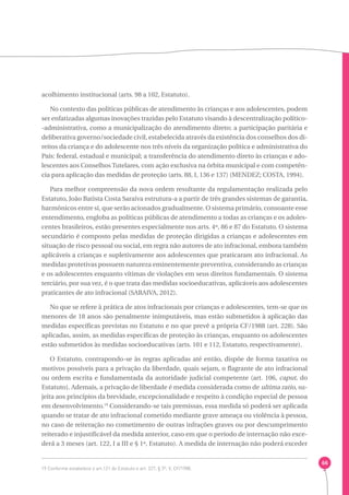 66 
acolhimento institucional (arts. 98 a 102, Estatuto). 
No contexto das políticas públicas de atendimento às crianças e aos adolescentes, podem 
ser enfatizadas algumas inovações trazidas pelo Estatuto visando à descentralização político- 
-administrativa, como a municipalização do atendimento direto; a participação paritária e 
deliberativa governo/sociedade civil, estabelecida através da existência dos conselhos dos di-reitos 
da criança e do adolescente nos três níveis da organização política e administrativa do 
País: federal, estadual e municipal; a transferência do atendimento direto às crianças e ado-lescentes 
aos Conselhos Tutelares, com ação exclusiva na órbita municipal e com competên-cia 
para aplicação das medidas de proteção (arts. 88, I, 136 e 137) (MENDEZ; COSTA, 1994). 
Para melhor compreensão da nova ordem resultante da regulamentação realizada pelo 
Estatuto, João Batista Costa Saraiva estrutura-a a partir de três grandes sistemas de garantia, 
harmônicos entre si, que serão acionados gradualmente. O sistema primário, consoante esse 
entendimento, engloba as políticas públicas de atendimento a todas as crianças e os adoles-centes 
brasileiros, estão presentes especialmente nos arts. 4º, 86 e 87 do Estatuto. O sistema 
secundário é composto pelas medidas de proteção dirigidas a crianças e adolescentes em 
situação de risco pessoal ou social, em regra não autores de ato infracional, embora também 
aplicáveis a crianças e supletivamente aos adolescentes que praticaram ato infracional. As 
medidas protetivas possuem natureza eminentemente preventiva, considerando as crianças 
e os adolescentes enquanto vítimas de violações em seus direitos fundamentais. O sistema 
terciário, por sua vez, é o que trata das medidas socioeducativas, aplicáveis aos adolescentes 
praticantes de ato infracional (SARAIVA, 2012). 
No que se refere à prática de atos infracionais por crianças e adolescentes, tem-se que os 
menores de 18 anos são penalmente inimputáveis, mas estão submetidos à aplicação das 
medidas específicas previstas no Estatuto e no que prevê a própria CF/1988 (art. 228). São 
aplicadas, assim, as medidas específicas de proteção às crianças, enquanto os adolescentes 
estão submetidos às medidas socioeducativas (arts. 101 e 112, Estatuto, respectivamente). 
O Estatuto, contrapondo-se às regras aplicadas até então, dispõe de forma taxativa os 
motivos possíveis para a privação da liberdade, quais sejam, o flagrante de ato infracional 
ou ordem escrita e fundamentada da autoridade judicial competente (art. 106, caput, do 
Estatuto). Ademais, a privação de liberdade é medida considerada como de ultima ratio, su-jeita 
aos princípios da brevidade, excepcionalidade e respeito à condição especial de pessoa 
em desenvolvimento.19 Considerando-se tais premissas, essa medida só poderá ser aplicada 
quando se tratar de ato infracional cometido mediante grave ameaça ou violência à pessoa, 
no caso de reiteração no cometimento de outras infrações graves ou por descumprimento 
reiterado e injustificável da medida anterior, caso em que o período de internação não exce-derá 
a 3 meses (art. 122, I a III e § 1º, Estatuto). A medida de internação não poderá exceder 
19 Conforme estabelece o art.121 do Estatuto e art. 227, § 3º, V, CF/1988. 
 
