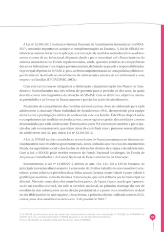 68 
A Lei nº 12.594/2012 instituiu o Sistema Nacional de Atendimento Socioeducativo (SINA-SE) 
21, contendo importantes avanços e complementações ao Estatuto. A Lei do SINASE es-tabeleceu 
normas referentes à aplicação e à execução de medidas socioeducativas a adoles-centes 
autores de ato infracional, dispondo desde a parte conceitual até o financiamento do 
sistema socioeducativo. Foram regulamentadas, ainda, questões relativas às competências 
dos entes federativos e dos órgãos governamentais, definindo-se papéis e responsabilidades. 
O principal objetivo do SINASE é, pois, a efetiva implementação de uma política pública es-pecificamente 
destinada ao atendimento de adolescentes autores de ato infracional e suas 
respectivas famílias (DIGIÁCOMO, 2012a). 
Com esta Lei tornou-se obrigatória a elaboração e implementação dos Planos de Aten-dimento 
Socioeducativo nas três esferas de governo, para o período de dez anos, os quais 
deverão conter um diagnóstico da situação do SINASE, com as diretrizes, objetivos, metas, 
as prioridades e as formas de financiamento e gestão das ações de atendimento. 
No âmbito do cumprimento das medidas socioeducativas, deve ser elaborado para cada 
adolescente o chamado Plano Individual de Atendimento (PIA), desenvolvido pela equipe 
técnica com a participação efetiva do adolescente e de sua família. Este Plano disporá sobre 
o cumprimento das medidas socioeducativas, com o registro e gestão das atividades a serem 
desenvolvidas por cada adolescente. É necessário que o PIA contemple também a participa-ção 
dos pais ou responsáveis, que têm o dever de contribuir com o processo ressocializador 
do adolescente (art. 52, par. único, Lei nº 12.594/2012). 
A Lei do SINASE também estabeleceu novas fontes de financiamento para os sistemas so-cioeducativos 
nas três esferas governamentais, antes limitados aos recursos dos orçamentos 
fiscais, da seguridade social e dos fundos de defesa dos direitos da criança e do adolescente. 
Com a Lei, o SINASE pode receber recursos do Fundo Nacional Antidrogas, do Fundo de 
Amparo ao Trabalhador e do Fundo Nacional de Desenvolvimento da Educação. 
Recentemente, a Lei nº 12.696/2012 alterou os arts. 132, 134, 135 e 139 do Estatuto. As 
principais inovações dizem respeito à concessão de direitos trabalhistas aos conselheiros tu-telares, 
como cobertura previdenciária, férias anuais, licença-maternidade e paternidade e 
gratificação natalina, além do direito à remuneração, que será definida por lei municipal ou 
distrital. Ademais, o mandato dos conselheiros passou de 3 para 4 anos, sendo que o proces-so 
de sua escolha ocorrerá, em todo o território nacional, no primeiro domingo do mês de 
outubro do ano subsequente ao da eleição presidencial, e a posse dos conselheiros se dará 
no dia 10 de janeiro do ano seguinte. Dessa forma, a primeira eleição unificada será em 2015, 
com a posse dos conselheiros eleitos em 10 de janeiro de 2016.22 
21 O SINASE já existia antes dessa Lei, tendo sido originariamente instituído com a Resolução nº 119/2006, do CONANDA. No 
entanto, com a Lei, as disposições sobre o SINASE passaram a ser de observância obrigatória. 
22 A Lei 12.696/2012 foi regulamentada pela Resolução 152 do CONANDA. 
 