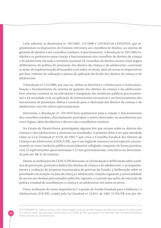 69 
Cabe salientar as Resoluções nº 105/2005, 113/2006 e 139/2010 do CONANDA, que re-gulamentam 
as disposições do Estatuto referentes aos conselhos de direitos, ao sistema de 
garantia de direitos e aos conselhos tutelares, respectivamente. A Resolução nº 105/2005 es-tabelece 
os parâmetros para criação e funcionamento dos conselhos de direitos da criança 
e do adolescente em todo o território nacional. Os conselhos de direitos atuam como órgãos 
deliberativos da política de promoção dos direitos da criança e do adolescente, controlam 
as ações de implementação desta política em todos os níveis, além de serem os responsáveis 
por fixar critérios de utilização e planos de aplicação do fundo dos direitos da criança e do 
adolescente. 
A Resolução nº 113/2006, por sua vez, define as diretrizes e critérios para a instituciona-lização 
e fortalecimento do sistema de garantia dos direitos da criança e do adolescente. 
Esse sistema constitui-se na articulação e integração das instâncias públicas governamen-tais 
e da sociedade civil, na aplicação de instrumentos normativos e no funcionamento dos 
mecanismos de promoção, defesa e controle para a efetivação dos direitos da criança e do 
adolescente, nas três esferas governamentais. 
Outrossim, a Resolução nº 139/2010 fixou parâmetros para a criação e funcionamento 
dos conselhos tutelares, discriminando princípios a serem observados no atendimento por 
esses órgãos, além dos direitos e deveres dos conselheiros tutelares. 
No Estado do Paraná foram promulgadas algumas leis que versam sobre os direitos das 
crianças e dos adolescentes e merecem ser ressaltadas. A primeira delas a ser aqui abordada 
refere-se à Lei Estadual nº 9.579, de 1991,23 que criou o Conselho Estadual dos Direitos da 
Criança e do Adolescente (CEDCA/PR), que é um órgão de natureza estatal especial, caracte-rizando- 
se como instância pública essencialmente colegiada, composto de forma paritária, 
com 12 representantes governamentais e 12 não governamentais, com fulcro no determina-do 
pelo art. 88, II, do Estatuto. 
Dentre as atribuições do CEDCA/PR destacam-se a formulação e deliberação sobre a polí-tica 
de promoção, proteção e defesa dos direitos da criança e do adolescente; o acompanha-mento 
e avaliação da proposta orçamentária do governo do Estado; a deliberação sobre as 
prioridades de atuação na área da criança e adolescente, visando a garantir a universalidade 
de acesso aos direitos preconizados pelas leis vigentes; o controle das ações de execução da 
política estadual de atendimento à criança e ao adolescente em todos os níveis. 
Outra atribuição de suma importância é a gestão do Fundo Estadual para a Infância e a 
Adolescência (FIA/PR), criado pela Lei Estadual nº 10.014, de 1992. O FIA/PR tem por ob- 
23 O CEDCA/PR foi criado por esta lei com a denominação inicial de Conselho Estadual de Defesa da Criança e do Adolescente. 
Foi somente a partir das alterações trazidas pela Lei nº 13.278, de 1992, que passou a ser intitulado como Conselho Estadual dos 
Direitos da Criança e do Adolescente. 
 
