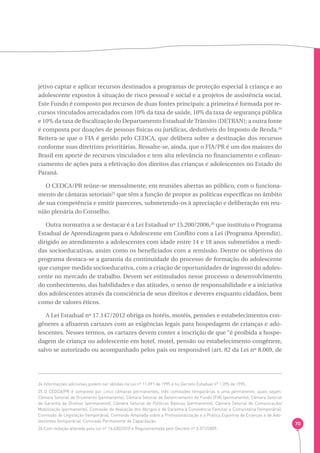 70 
jetivo captar e aplicar recursos destinados a programas de proteção especial à criança e ao 
adolescente expostos à situação de risco pessoal e social e a projetos de assistência social. 
Este Fundo é composto por recursos de duas fontes principais: a primeira é formada por re-cursos 
vinculados arrecadados com 10% da taxa de saúde, 10% da taxa de segurança pública 
e 10% da taxa de fiscalização do Departamento Estadual de Trânsito (DETRAN); a outra fonte 
é composta por doações de pessoas físicas ou jurídicas, dedutíveis do Imposto de Renda.24 
Reitera-se que o FIA é gerido pelo CEDCA, que delibera sobre a destinação dos recursos 
conforme suas diretrizes prioritárias. Ressalte-se, ainda, que o FIA/PR é um dos maiores do 
Brasil em aporte de recursos vinculados e tem alta relevância no financiamento e cofinan-ciamento 
de ações para a efetivação dos direitos das crianças e adolescentes no Estado do 
Paraná. 
O CEDCA/PR reúne-se mensalmente, em reuniões abertas ao público, com o funciona-mento 
de câmaras setoriais25 que têm a função de propor as políticas específicas no âmbito 
de sua competência e emitir pareceres, submetendo-os à apreciação e deliberação em reu-nião 
plenária do Conselho. 
Outra normativa a se destacar é a Lei Estadual nº 15.200/2006,26 que instituiu o Programa 
Estadual de Aprendizagem para o Adolescente em Conflito com a Lei (Programa Aprendiz), 
dirigido ao atendimento a adolescentes com idade entre 14 e 18 anos submetidos a medi-das 
socioeducativas, assim como os beneficiados com a remissão. Dentre os objetivos do 
programa destaca-se a garantia da continuidade do processo de formação do adolescente 
que cumpre medida socioeducativa, com a criação de oportunidades de ingresso do adoles-cente 
no mercado de trabalho. Devem ser estimulados nesse processo o desenvolvimento 
do conhecimento, das habilidades e das atitudes, o senso de responsabilidade e a iniciativa 
dos adolescentes através da consciência de seus direitos e deveres enquanto cidadãos, bem 
como de valores éticos. 
A Lei Estadual nº 17.147/2012 obriga os hotéis, motéis, pensões e estabelecimentos con-gêneres 
a afixarem cartazes com as exigências legais para hospedagem de crianças e ado-lescentes. 
Nesses termos, os cartazes devem conter a inscrição de que “é proibida a hospe-dagem 
de criança ou adolescente em hotel, motel, pensão ou estabelecimento congênere, 
salvo se autorizado ou acompanhado pelos pais ou responsável (art. 82 da Lei nº 8.069, de 
24 Informações adicionais podem ser obtidas na Lei nº 11.091 de 1995 e no Decreto Estadual nº 1.095 de 1995. 
25 O CEDCA/PR é composto por cinco câmaras permanentes, três comissões temporárias e uma permanente, quais sejam: 
Câmara Setorial de Orçamento (permanente), Câmara Setorial de Gerenciamento do Fundo (FIA) (permanente), Câmara Setorial 
de Garantia de Direitos (permanente), Câmara Setorial de Políticas Básicas (permanente), Câmara Setorial de Comunicação/ 
Mobilização (permanente), Comissão de Avaliação dos Abrigos e de Garantia à Convivência Familiar e Comunitária (temporária), 
Comissão de Legislação (temporária), Comissão Ampliada sobre a Profissionalização e a Prática Esportiva de Crianças e de Ado-lescentes 
(temporária), Comissão Permanente de Capacitação. 
26 Com redação alterada pela Lei nº 16.630/2010 e Regulamentada pelo Decreto nº 3.371/2009. 
 