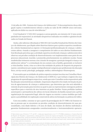 71 
13 de julho de 1990 - Estatuto da Criança e do Adolescente)”. O descumprimento dessa obri-gação 
sujeita o estabelecimento infrator a multa no valor de R$ 5.000,00 (cinco mil reais), 
aplicada em dobro no caso de reincidências.27 
A Lei Estadual nº 17.055/2012 assegura o acesso gratuito, aos menores de 12 anos acom-panhados 
de responsável, às atividades desportivas realizadas em estádios e ginásios locali-zados 
no Estado do Paraná. 
Ainda, cabe salientar a Resolução nº 004/2011 do Conselho Estadual dos Direitos da Crian-ça 
e do Adolescente, que dispõe sobre diretrizes básicas para a prática esportiva consideran-do 
o direito fundamental ao esporte e à formação/profissionalização de crianças e adoles-centes 
atletas, visando a assegurar o cumprimento de todos os seus direitos fundamentais. 
Esta Resolução preceitua que a atividade esportiva envolvendo crianças e adolescentes deve 
observar sua peculiar condição de desenvolvimento e ser implementada como parte do seu 
processo educacional, inserida e promovida prioritariamente no ambiente escolar. Foram 
estabelecidas inúmeras normas com o intuito de assegurar a proteção integral à criança e ao 
adolescente atletas28 e a estimulação do seu contato com a família, garantindo-se inclusive 
a visita familiar. Assim, criou-se o dever das entidades de prática de desporto de proporcio-narem 
o atendimento por equipe multiprofissional composta por profissionais da educação 
física, serviço social, psicologia, pedagogia, médico, odontologista e fisioterapeuta. 
É necessário que as entidades de prática esportiva estejam inscritas nos Conselhos Muni-cipais 
dos Direitos da Criança e do Adolescente (CMDCAs) e que tenham o registro dos seus 
programas de aprendizagem respectivos, sendo que estes Conselhos serão responsáveis pela 
fiscalização semestral dessas entidades. Importante dispositivo foi criado em função da prá-tica 
de agenciamento de crianças e adolescentes, que determina que não será admitida a 
emissão de procuração para terceiros na qual os pais ou representantes outorguem poderes 
específicos para o exercício de atos inerentes ao poder familiar. Foram proibidas também 
autorizações e permanência dos atletas em locais distantes da família natural sem a prévia 
regularização do responsável legal, além de viagens ao exterior e outras medidas que indi-quem 
a possibilidade de exploração comercial do atleta em formação ou práticas de tráfico. 
Com essa análise, constata-se que a partir da promulgação da CF/1988 e do Estatuto to-das 
as pessoas que se encontrem na peculiar condição de desenvolvimento de suas per-sonalidades, 
com idade inferior a 18 anos de idade, são titulares de direitos individuais e 
garantias fundamentais asseguradas constitucionalmente e instrumentalmente operacio- 
27 Vale lembrar que a Portaria nº 177, de 2011, criada para regulamentar a Lei nº 11.771/2008, estabeleceu o Sistema Nacional 
de Registro de Hóspedes e regulamentou a adoção da ficha nacional de registro de hóspedes. Essa portaria determina que as 
crianças e adolescentes, ainda que portadores de CPF próprio, devem ter sua ficha subscrita pelo pai, mãe ou outro responsável. 
Ainda, os desacompanhados de seus pais ou responsável devem portar autorização escrita por estes, autenticada em cartório, ou 
de autoridade judiciária competente. 
28 Crianças e adolescentes atletas são aqueles que praticam atividades esportivas com carga horária acima da média calculada e 
estabelecida de acordo com os dados apresentados pela Pesquisa Nacional de Saúde Escolar (IBGE, 2013). 
 