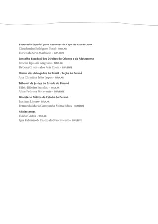 Secretaria Especial para Assuntos da Copa do Mundo 2014 
Claudemiro Rodrigues Toral - Titular 
Eurico da Silva Machado - Suplente 
Conselho Estadual dos Direitos da Criança e do Adolescente 
Jimena Djauara Grignani - Titular 
Débora Cristina dos Reis Costa - Suplente 
Ordem dos Advogados do Brasil - Seção do Paraná 
Ana Christina Brito Lopes - Titular 
Tribunal de Justiça do Estado do Paraná 
Fábio Ribeiro Brandão - Titular 
Aline Pedrosa Fioravante - Suplente 
Ministério Público do Estado do Paraná 
Luciana Linero - Titular 
Fernanda Maria Campanha Motta Ribas - Suplente 
Adolescentes 
Flávia Gadea - Titular 
Igor Fabiano de Castro do Nascimento - Suplente 
 