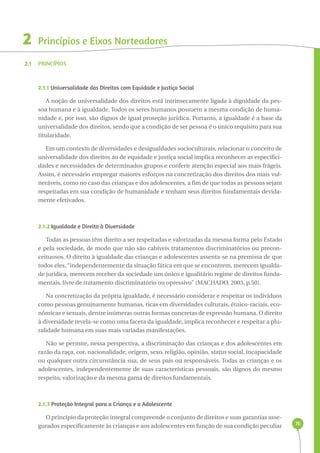 76 
2 
2.1 
Princípios e Eixos Norteadores 
Princípios 
2.1.1 Universalidade dos Direitos com Equidade e Justiça Social 
A noção de universalidade dos direitos está intrinsecamente ligada à dignidade da pes-soa 
humana e à igualdade. Todos os seres humanos possuem a mesma condição de huma-nidade 
e, por isso, são dignos de igual proteção jurídica. Portanto, a igualdade é a base da 
universalidade dos direitos, sendo que a condição de ser pessoa é o único requisito para sua 
titularidade. 
Em um contexto de diversidades e desigualdades socioculturais, relacionar o conceito de 
universalidade dos direitos ao de equidade e justiça social implica reconhecer as especifici-dades 
e necessidades de determinados grupos e conferir atenção especial aos mais frágeis. 
Assim, é necessário empregar maiores esforços na concretização dos direitos dos mais vul-neráveis, 
como no caso das crianças e dos adolescentes, a fim de que todas as pessoas sejam 
respeitadas em sua condição de humanidade e tenham seus direitos fundamentais devida-mente 
efetivados. 
2.1.2 Igualdade e Direito à Diversidade 
Todas as pessoas têm direito a ser respeitadas e valorizadas da mesma forma pelo Estado 
e pela sociedade, de modo que não são cabíveis tratamentos discriminatórios ou precon-ceituosos. 
O direito à igualdade das crianças e adolescentes assenta-se na premissa de que 
todos eles, “independentemente da situação fática em que se encontrem, merecem igualda-de 
jurídica, merecem receber da sociedade um único e igualitário regime de direitos funda-mentais, 
livre de tratamento discriminatório ou opressivo” (MACHADO, 2003, p.50). 
Na concretização da própria igualdade, é necessário considerar e respeitar os indivíduos 
como pessoas genuinamente humanas, ricas em diversidades culturais, étnico-raciais, eco-nômicas 
e sexuais, dentre inúmeras outras formas concretas de expressão humana. O direito 
à diversidade revela-se como uma faceta da igualdade, implica reconhecer e respeitar a plu-ralidade 
humana em suas mais variadas manifestações. 
Não se permite, nessa perspectiva, a discriminação das crianças e dos adolescentes em 
razão da raça, cor, nacionalidade, origem, sexo, religião, opinião, status social, incapacidade 
ou qualquer outra circunstância sua, de seus pais ou responsáveis. Todas as crianças e os 
adolescentes, independentemente de suas características pessoais, são dignos do mesmo 
respeito, valorização e da mesma gama de direitos fundamentais. 
2.1.3 Proteção Integral para a Criança e o Adolescente 
O princípio da proteção integral compreende o conjunto de direitos e suas garantias asse-gurados 
especificamente às crianças e aos adolescentes em função de sua condição peculiar 
 