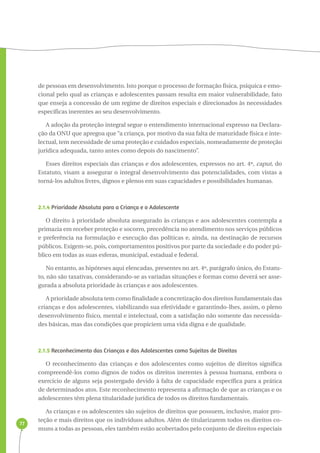 77 
de pessoas em desenvolvimento. Isto porque o processo de formação física, psíquica e emo-cional 
pelo qual as crianças e adolescentes passam resulta em maior vulnerabilidade, fato 
que enseja a concessão de um regime de direitos especiais e direcionados às necessidades 
específicas inerentes ao seu desenvolvimento. 
A adoção da proteção integral segue o entendimento internacional expresso na Declara-ção 
da ONU que apregoa que “a criança, por motivo da sua falta de maturidade física e inte-lectual, 
tem necessidade de uma proteção e cuidados especiais, nomeadamente de proteção 
jurídica adequada, tanto antes como depois do nascimento”. 
Esses direitos especiais das crianças e dos adolescentes, expressos no art. 4º, caput, do 
Estatuto, visam a assegurar o integral desenvolvimento das potencialidades, com vistas a 
torná-los adultos livres, dignos e plenos em suas capacidades e possibilidades humanas. 
2.1.4 Prioridade Absoluta para a Criança e o Adolescente 
O direito à prioridade absoluta assegurado às crianças e aos adolescentes contempla a 
primazia em receber proteção e socorro, precedência no atendimento nos serviços públicos 
e preferência na formulação e execução das políticas e, ainda, na destinação de recursos 
públicos. Exigem-se, pois, comportamentos positivos por parte da sociedade e do poder pú-blico 
em todas as suas esferas, municipal, estadual e federal. 
No entanto, as hipóteses aqui elencadas, presentes no art. 4º, parágrafo único, do Estatu-to, 
não são taxativas, considerando-se as variadas situações e formas como deverá ser asse-gurada 
a absoluta prioridade às crianças e aos adolescentes. 
A prioridade absoluta tem como finalidade a concretização dos direitos fundamentais das 
crianças e dos adolescentes, viabilizando sua efetividade e garantindo-lhes, assim, o pleno 
desenvolvimento físico, mental e intelectual, com a satisfação não somente das necessida-des 
básicas, mas das condições que propiciem uma vida digna e de qualidade. 
2.1.5 Reconhecimento das Crianças e dos Adolescentes como Sujeitos de Direitos 
O reconhecimento das crianças e dos adolescentes como sujeitos de direitos significa 
compreendê-los como dignos de todos os direitos inerentes à pessoa humana, embora o 
exercício de alguns seja postergado devido à falta de capacidade específica para a prática 
de determinados atos. Este reconhecimento representa a afirmação de que as crianças e os 
adolescentes têm plena titularidade jurídica de todos os direitos fundamentais. 
As crianças e os adolescentes são sujeitos de direitos que possuem, inclusive, maior pro-teção 
e mais direitos que os indivíduos adultos. Além de titularizarem todos os direitos co-muns 
a todas as pessoas, eles também estão acobertados pelo conjunto de direitos especiais 
 