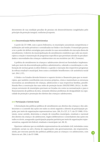 78 
decorrentes de sua condição peculiar de pessoas em desenvolvimento conglobados pelo 
princípio da proteção integral, conforme já exposto. 
2.1.6 Descentralização Político-Administrativa 
A partir da CF/1988, com o pacto federativo, os municípios assumiram competências e 
atribuições até então privativas e centralizadas na União e nos Estados. O município passou 
a ter o poder de definir estratégias para atender às suas necessidades de execução direta de 
atendimento. A diretriz da municipalização do atendimento estabelece que cabe aos muni-cípios 
a criação e manutenção de programas específicos que permitam atender às peculiari-dades 
e necessidades das crianças e adolescentes em seu território (art. 88, I, Estatuto). 
A política de atendimento às crianças e adolescentes deverá ser formulada e implemen-tada 
por meio da descentralização político-administrativa, cabendo a coordenação e a ela-boração 
de normas gerais à esfera federal, e a gestão e execução dos respectivos programas 
às esferas estadual e municipal, bem como a entidades beneficentes e de assistência social 
(art. 204, I, CF). 
A União e os Estados deverão fornecer o suporte técnico e financeiro para que os muni-cípios, 
que também contribuirão com recursos próprios, criem e mantenham as estruturas 
necessárias ao atendimento de crianças, adolescentes e suas respectivas famílias, possibi-litando- 
lhes a construção das suas redes de proteção locais (DIGIÁCOMO, 2012c). As dife-renças 
estruturais de municípios precisam ser levadas em conta na normatização e para o 
financiamento de políticas da área, tentando eliminar problemas de desigualdade na capa-cidade 
de proteção e promoção dos direitos das crianças e adolescentes. 
2.1.7 Participação e Controle Social 
A formulação das políticas públicas de atendimento aos direitos das crianças e dos ado-lescentes 
e o controle das ações em todos os níveis seguirão a diretriz da participação po-pular, 
por meio de organizações representativas (arts. 204, II e 227, § 7º, da CF/1988). O Es-tatuto, 
nesse sentido, determina a criação de conselhos municipais, estaduais e nacional 
dos direitos da criança e do adolescente, órgãos deliberativos e controladores das ações em 
todos os níveis, assegurada a participação popular paritária por meio de organizações repre-sentativas, 
segundo leis federal, estaduais e municipais (art. 88, II). 
Oportuno salientar que as entidades representativas da sociedade civil, intituladas como 
entidades sociais ou sob a forma de organizações não governamentais, são responsáveis, 
ainda, por executar parcela das políticas públicas para as crianças e os adolescentes, com 
fulcro no art. 204, I, da CF/1988. 
 