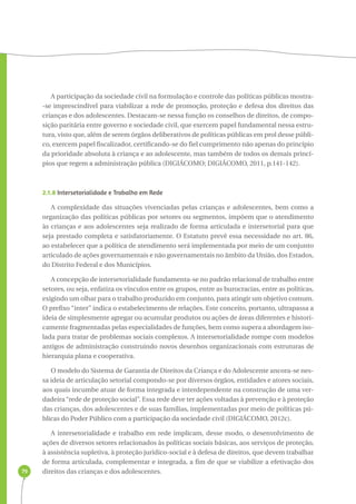 79 
A participação da sociedade civil na formulação e controle das políticas públicas mostra- 
-se imprescindível para viabilizar a rede de promoção, proteção e defesa dos direitos das 
crianças e dos adolescentes. Destacam-se nessa função os conselhos de direitos, de compo-sição 
paritária entre governo e sociedade civil, que exercem papel fundamental nessa estru-tura, 
visto que, além de serem órgãos deliberativos de políticas públicas em prol desse públi-co, 
exercem papel fiscalizador, certificando-se do fiel cumprimento não apenas do princípio 
da prioridade absoluta à criança e ao adolescente, mas também de todos os demais princí-pios 
que regem a administração pública (DIGIÁCOMO; DIGIÁCOMO, 2011, p.141-142). 
2.1.8 Intersetorialidade e Trabalho em Rede 
A complexidade das situações vivenciadas pelas crianças e adolescentes, bem como a 
organização das políticas públicas por setores ou segmentos, impõem que o atendimento 
às crianças e aos adolescentes seja realizado de forma articulada e intersetorial para que 
seja prestado completa e satisfatoriamente. O Estatuto prevê essa necessidade no art. 86, 
ao estabelecer que a política de atendimento será implementada por meio de um conjunto 
articulado de ações governamentais e não governamentais no âmbito da União, dos Estados, 
do Distrito Federal e dos Municípios. 
A concepção de intersetorialidade fundamenta-se no padrão relacional de trabalho entre 
setores, ou seja, enfatiza os vínculos entre os grupos, entre as burocracias, entre as políticas, 
exigindo um olhar para o trabalho produzido em conjunto, para atingir um objetivo comum. 
O prefixo “inter” indica o estabelecimento de relações. Este conceito, portanto, ultrapassa a 
ideia de simplesmente agregar ou acumular produtos ou ações de áreas diferentes e histori-camente 
fragmentadas pelas especialidades de funções, bem como supera a abordagem iso-lada 
para tratar de problemas sociais complexos. A intersetorialidade rompe com modelos 
antigos de administração construindo novos desenhos organizacionais com estruturas de 
hierarquia plana e cooperativa. 
O modelo do Sistema de Garantia de Direitos da Criança e do Adolescente ancora-se nes-sa 
ideia de articulação setorial compondo-se por diversos órgãos, entidades e atores sociais, 
aos quais incumbe atuar de forma integrada e interdependente na construção de uma ver-dadeira 
“rede de proteção social”. Essa rede deve ter ações voltadas à prevenção e à proteção 
das crianças, dos adolescentes e de suas famílias, implementadas por meio de políticas pú-blicas 
do Poder Público com a participação da sociedade civil (DIGIÁCOMO, 2012c). 
A intersetorialidade e trabalho em rede implicam, desse modo, o desenvolvimento de 
ações de diversos setores relacionados às políticas sociais básicas, aos serviços de proteção, 
à assistência supletiva, à proteção jurídico-social e à defesa de direitos, que devem trabalhar 
de forma articulada, complementar e integrada, a fim de que se viabilize a efetivação dos 
direitos das crianças e dos adolescentes. 
 