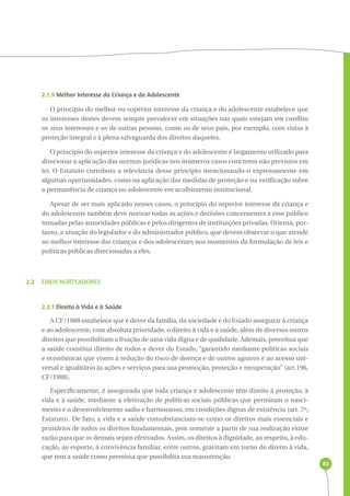 80 
2.1.9 Melhor Interesse da Criança e do Adolescente 
O princípio do melhor ou superior interesse da criança e do adolescente estabelece que 
os interesses destes devem sempre prevalecer em situações nas quais estejam em conflito 
os seus interesses e os de outras pessoas, como os de seus pais, por exemplo, com vistas à 
proteção integral e à plena salvaguarda dos direitos daqueles. 
O princípio do superior interesse da criança e do adolescente é largamente utilizado para 
direcionar a aplicação das normas jurídicas nos inúmeros casos concretos não previstos em 
lei. O Estatuto corrobora a relevância desse princípio mencionando-o expressamente em 
algumas oportunidades, como na aplicação das medidas de proteção e na verificação sobre 
a permanência de criança ou adolescente em acolhimento institucional. 
Apesar de ser mais aplicado nesses casos, o princípio do superior interesse da criança e 
do adolescente também deve nortear todas as ações e decisões concernentes a esse público 
tomadas pelas autoridades públicas e pelos dirigentes de instituições privadas. Orienta, por-tanto, 
a atuação do legislador e do administrador público, que devem observar o que atende 
ao melhor interesse das crianças e dos adolescentes nos momentos da formulação de leis e 
políticas públicas direcionadas a eles. 
2.2 EIXOS NORTEADORES 
2.2.1 Direito à Vida e à Saúde 
A CF/1988 estabelece que é dever da família, da sociedade e do Estado assegurar à criança 
e ao adolescente, com absoluta prioridade, o direito à vida e à saúde, além de diversos outros 
direitos que possibilitam a fruição de uma vida digna e de qualidade. Ademais, preceitua que 
a saúde constitui direito de todos e dever do Estado, “garantido mediante políticas sociais 
e econômicas que visem à redução do risco de doença e de outros agravos e ao acesso uni-versal 
e igualitário às ações e serviços para sua promoção, proteção e recuperação” (art.196, 
CF/1988). 
Especificamente, é assegurado que toda criança e adolescente têm direito à proteção, à 
vida e à saúde, mediante a efetivação de políticas sociais públicas que permitam o nasci-mento 
e o desenvolvimento sadio e harmonioso, em condições dignas de existência (art. 7º, 
Estatuto). De fato, a vida e a saúde consubstanciam-se como os direitos mais essenciais e 
primários de todos os direitos fundamentais, pois somente a partir de sua realização existe 
razão para que os demais sejam efetivados. Assim, os direitos à dignidade, ao respeito, à edu-cação, 
ao esporte, à convivência familiar, entre outros, gravitam em torno do direito à vida, 
que tem a saúde como premissa que possibilita sua manutenção. 
 