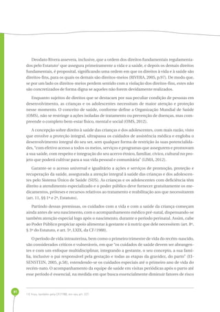 81 
Deodato Rivera assevera, inclusive, que a ordem dos direitos fundamentais regulamenta-dos 
pelo Estatuto1 que assegura primeiramente a vida e a saúde, e depois os demais direitos 
fundamentais, é proposital, significando uma ordem em que os direitos à vida e à saúde são 
direitos-fins, para os quais os demais são direitos-meios (RIVERA, 2005, p.97). De modo que, 
se por um lado os direitos-meios perdem sentido com a violação dos direitos-fins, estes não 
são concretizados de forma digna se aqueles não forem devidamente realizados. 
Enquanto sujeitos de direitos que se destacam por sua peculiar condição de pessoas em 
desenvolvimento, as crianças e os adolescentes necessitam de maior atenção e proteção 
nesse momento. O conceito de saúde, conforme define a Organização Mundial de Saúde 
(OMS), não se restringe a ações isoladas de tratamento ou prevenção de doenças, mas com-preende 
o completo bem-estar físico, mental e social (OMS, 2012). 
A concepção sobre direito à saúde das crianças e dos adolescentes, com mais razão, visto 
que envolve a proteção integral, ultrapassa os cuidados de assistência médica e engloba o 
desenvolvimento integral do seu ser, sem qualquer forma de restrição às suas potencialida-des, 
“com efetivo acesso a todos os meios, serviços e programas que assegurem e promovam 
a sua saúde, com respeito e integração do seu acervo étnico, familiar, cívico, cultural no pro-jeto 
que poderá cultivar para a sua vida pessoal e comunitária” (LIMA, 2012). 
Garante-se o acesso universal e igualitário a ações e serviços de promoção, proteção e 
recuperação da saúde, assegurada a atenção integral à saúde das crianças e dos adolescen-tes 
pelo Sistema Único de Saúde (SUS). As crianças e os adolescentes com deficiência têm 
direito a atendimento especializado e o poder público deve fornecer gratuitamente os me-dicamentos, 
próteses e recursos relativos ao tratamento e reabilitação aos que necessitarem 
(art. 11, §§ 1º e 2º, Estatuto). 
Partindo dessas premissas, os cuidados com a vida e com a saúde da criança começam 
ainda antes de seu nascimento, com o acompanhamento médico pré-natal, dispensando-se 
também atenção especial logo após o nascimento, durante o período perinatal. Assim, cabe 
ao Poder Público propiciar apoio alimentar à gestante e à nutriz que dele necessitem (art. 8º, 
§ 3º do Estatuto, e art. 5º, LXIX, da CF/1988). 
O período de vida intrauterina, bem como o primeiro trimestre de vida do recém-nascido, 
são considerados críticos e vulneráveis, em que “os cuidados de saúde devem ser abrangen-tes 
e com um enfoque multidisciplinar, integrando a gestante, o seu concepto, a sua famí-lia, 
inclusive o pai responsável pela gestação e todas as etapas da gravidez, do parto” (EI-SENSTEIN, 
2005, p.58), estendendo-se os cuidados especiais até o primeiro ano de vida do 
recém-nato. O acompanhamento da equipe de saúde em visitas periódicas após o parto até 
esse período é essencial, na medida em que busca essencialmente diminuir fatores de risco 
1 E friso, também pela CF/1988, em seu art. 227. 
 