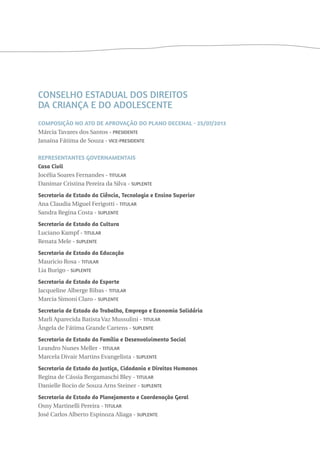 Conselho Estadual dos Direitos 
da Criança e do Adolescente 
Composição no ato de aprovação do plano decenal - 25/07/2013 
Márcia Tavares dos Santos - Presidente 
Janaína Fátima de Souza - Vice-Presidente 
Representantes Governamentais 
Casa Civil 
Jocélia Soares Fernandes - Titular 
Danimar Cristina Pereira da Silva - Suplente 
Secretaria de Estado da Ciência, Tecnologia e Ensino Superior 
Ana Claudia Miguel Ferigotti - Titular 
Sandra Regina Costa - Suplente 
Secretaria de Estado da Cultura 
Luciano Kampf - Titular 
Renata Mele - Suplente 
Secretaria de Estado da Educação 
Mauricio Rosa - Titular 
Lia Burigo - Suplente 
Secretaria de Estado do Esporte 
Jacqueline Alberge Ribas - Titular 
Marcia Simoni Claro - Suplente 
Secretaria de Estado do Trabalho, Emprego e Economia Solidária 
Marli Aparecida Batista Vaz Mussulini - Titular 
Ângela de Fátima Grande Cartens - Suplente 
Secretaria de Estado da Família e Desenvolvimento Social 
Leandro Nunes Meller - Titular 
Marcela Divair Martins Evangelista - Suplente 
Secretaria de Estado da Justiça, Cidadania e Direitos Humanos 
Regina de Cássia Bergamaschi Bley - Titular 
Danielle Rocio de Souza Arns Steiner - Suplente 
Secretaria de Estado do Planejamento e Coordenação Geral 
Osny Martinelli Pereira - Titular 
José Carlos Alberto Espinoza Aliaga - Suplente 
 
