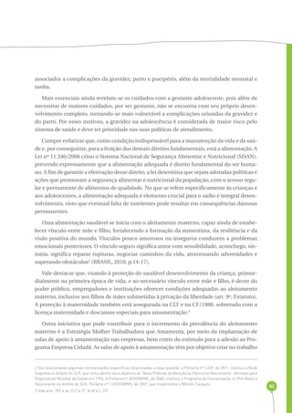 82 
associados a complicações da gravidez, parto e puerpério, além da mortalidade neonatal e 
tardia. 
Mais essenciais ainda revelam-se os cuidados com a gestante adolescente, pois além de 
necessitar de maiores cuidados, por ser gestante, não se encontra com seu próprio desen-volvimento 
completo, tornando-se mais vulnerável a complicações oriundas da gravidez e 
do parto. Por esses motivos, a gravidez na adolescência é considerada de maior risco pelo 
sistema de saúde e deve ter prioridade nas suas políticas de atendimento. 
Cumpre enfatizar que, como condição indispensável para a manutenção da vida e da saú-de 
e, por conseguinte, para a fruição dos demais direitos fundamentais, está a alimentação. A 
Lei nº 11.346/2006 criou o Sistema Nacional de Segurança Alimentar e Nutricional (SISAN), 
prevendo expressamente que a alimentação adequada é direito fundamental do ser huma-no. 
A fim de garantir a efetivação desse direito, a lei determina que sejam adotadas políticas e 
ações que promovam a segurança alimentar e nutricional da população, com o acesso regu-lar 
e permanente de alimentos de qualidade. No que se refere especificamente às crianças e 
aos adolescentes, a alimentação adequada é elemento crucial para o sadio e integral desen-volvimento, 
visto que eventual falta de nutrientes pode resultar em consequências danosas 
permanentes. 
Uma alimentação saudável se inicia com o aleitamento materno, capaz ainda de estabe-lecer 
vínculo entre mãe e filho, fortalecendo a formação da autoestima, da resiliência e da 
visão positiva do mundo. Vínculos pouco amorosos ou inseguros conduzem a problemas 
emocionais posteriores. O vínculo seguro significa amor com sensibilidade, aconchego, sin-tonia; 
significa reparar rupturas, negociar caminhos da vida, atravessando adversidades e 
superando obstáculos2 (BRASIL, 2010, p.14-17). 
Vale destacar que, visando à proteção do saudável desenvolvimento da criança, primor-dialmente 
na primeira época de vida, e ao necessário vínculo entre mãe e filho, é dever do 
poder público, empregadores e instituições oferecer condições adequadas ao aleitamento 
materno, inclusive aos filhos de mães submetidas à privação da liberdade (art. 9º, Estatuto). 
A proteção à maternidade também está assegurada na CLT e na CF/1988, sobretudo com a 
licença maternidade e descansos especiais para amamentação.3 
Outra iniciativa que pode contribuir para o incremento da prevalência do aleitamento 
materno é a Estratégia Mulher Trabalhadora que Amamenta, por meio da implantação de 
salas de apoio à amamentação nas empresas, bem como do estímulo para a adesão ao Pro-grama 
Empresa Cidadã. As salas de apoio à amamentação têm por objetivo criar no trabalho 
2 São relacionadas algumas normatizações específicas relacionadas a essa questão: a Portaria nº 1.459, de 2011, instituiu a Rede 
Cegonha no âmbito do SUS, que inclui dentre seus objetivos as “Boas Práticas de Atenção ao Parto e ao Nascimento” definidas pela 
Organização Mundial da Saúde em 1996. A Portaria nº 569/GM/MS, de 2000, instituiu o Programa de Humanização no Pré-Natal e 
Nascimento no âmbito do SUS. Portaria nº 1.693/GM/MS, de 2007, que implementa o Método Canguru. 
3 Vide arts. 392 e ss, CLT e 5º, XLIX e L, CF. 
 