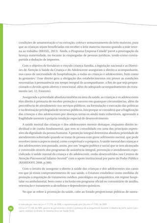 83 
condições de amamentação e/ou extração, coleta e armazenamento do leite materno, para 
que as crianças sejam beneficiadas em receber o leite materno mesmo quando a mãe retor-na 
ao trabalho (BRASIL, 2013). Ainda, o Programa Empresa Cidadã4 prevê a prorrogação da 
licença maternidade, no tocante às empregadas de pessoas jurídicas, tendo como contra-partida 
a dedução de impostos. 
Com o objetivo de fortalecer o vínculo criança-família, a legislação nacional e as Diretri-zes 
de Atenção à Saúde da Criança e do Adolescente asseguram o direito a acompanhante, 
nos casos de necessidade de hospitalização, a todas as crianças e adolescentes, bem como 
às gestantes.5 Esse direito gera a obrigação dos estabelecimentos em prover as condições 
necessárias à permanência em tempo integral do acompanhante, a fim de que seja propor-cionado 
o devido apoio afetivo e emocional, além do adequado acompanhamento do trata-mento 
(art. 12, Estatuto). 
Assegurada a prioridade absoluta também na área da saúde, as crianças e os adolescentes 
têm direito à primazia de receber proteção e socorro em quaisquer circunstâncias, além da 
precedência de atendimento nos serviços públicos, na formulação e execução das políticas 
e na destinação privilegiada de recursos públicos. Isto porque se considera que a fragilização 
das crianças e dos adolescentes por doenças torna-os ainda mais vulneráveis, agravando a 
fragilidade inerente à própria condição especial de desenvolvimento. 
A saúde mental das crianças e dos adolescentes merece destaque, enquanto direito in-dividual 
e de cunho fundamental, que tem se consolidado em uma das principais expres-sões 
da dignidade da pessoa humana. A proteção integral determina absoluta prioridade de 
atendimento sobretudo quando se tratar de pessoa com grave sofrimento mental, que pode 
envolver tanto o aspecto moral, como o espiritual e o psíquico. A saúde mental das crianças e 
dos adolescentes tem passado, assim, por um “resgate político e social que se tem alcançado 
e construído através dos programas de assistência integral, prevenção e atendimento espe-cializado 
à saúde mental da criança e do adolescente, então desenvolvidos nos Centros de 
Atenção Psicossocial Infanto-Juvenil” com o apoio institucional por parte do Poder Público 
(RAMIDOFF, 2008, p.300). 
Com o intuito de assegurar o direito à saúde das crianças e dos adolescentes nos casos 
em que já exista comprometimento de sua saúde, o Estatuto estabelece como medidas de 
proteção a requisição de tratamento médico, psicológico ou psiquiátrico, em regime hospi-talar 
ou ambulatorial, bem como a inclusão em programa oficial ou comunitário de auxílio, 
orientação e tratamento a alcoolistas e dependentes químicos. 
No que se refere à promoção da saúde, cabe ao Estado proporcionar políticas de sanea- 
4 Instituído por meio da Lei nº 11.770, de 2008, e regulamentado pelo Decreto nº 7.052, de 2009. 
5 A Lei nº 11.108, de 2005, garante às parturientes o direito à presença de acompanhante durante o trabalho de parto, parto e pós- 
-parto imediato no âmbito do Sistema Único de Saúde (SUS). 
 