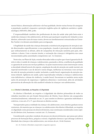 84 
mento básico, alimentação suficiente e de boa qualidade, dentre outras formas de assegurar 
a população saudável, enquanto a proteção engloba ações de vigilância sanitária e epide-miológica 
(MINAYO, 2005, p.66). 
É responsabilidade também dos profissionais da área da saúde zelar pelo bem-estar e 
saúde das crianças e dos adolescentes, de forma que quaisquer suspeitas de violações a seus 
direitos, sobretudo casos de maus-tratos, devem ser imediatamente comunicadas ao Conse-lho 
Tutelar e às demais autoridades para averiguação. 
A fragilidade da saúde das crianças demanda a existência de programas de atenção à saú-de 
direcionados especificamente a essa população, visando à prevenção de enfermidades 
que ordinariamente as afetam, além de campanhas de educação sanitária para pais, edu-cadores 
e alunos. Com o mesmo intuito, a vacinação das crianças é obrigatória nos casos 
recomendados pelas autoridades competentes (art. 14, Estatuto). 
Neste eixo, no Plano de Ação, estarão elencadas todas as ações que visam à garantia do di-reito 
à vida e à saúde de crianças e adolescentes, pautando a oferta, a melhoria da qualidade 
e a garantia de acesso aos serviços públicos. As ações trazem temas como intervenção contra 
a obesidade infantil através do esporte, ampliação da rede de atenção em saúde mental, em 
especial envolvendo o uso de álcool e outras drogas, melhorias na estrutura e nos serviços 
da rede de atenção primária à saúde, incluindo a saúde bucal, organização da atenção ma-terno- 
infantil, vigilância em saúde, ações especializadas voltadas a crianças e adolescentes 
com deficiência e vítimas de violência, à saúde bucal. Encontram-se também nesta seção 
ações de promoção da segurança e vigilância alimentar e nutricional, além de atividades 
preventivas de afirmação da vida saudável voltadas às crianças e aos adolescentes. 
2.2.2 Direito à Liberdade, ao Respeito e à Dignidade 
Os direitos à liberdade, ao respeito e à dignidade são direitos primordiais de todos os 
cidadãos inseridos em um Estado Democrático de Direito. Esses direitos são assegurados 
constitucionalmente, sobretudo no art. 5º, que contém os direitos e garantias individuais e 
coletivos, e nos arts. 6º e 7º, que elencam os direitos sociais. 
Transportados para a realidade da criança e do adolescente, esses direitos ganham novos 
contornos, de maneira que as crianças e os adolescentes têm direito à liberdade, ao respeito 
e à dignidade como pessoas em desenvolvimento, mas continuam considerados como sujei-tos 
de direitos civis, humanos e sociais (art. 15, Estatuto). 
Considerando a peculiar condição de pessoa em desenvolvimento, que passa por pleno 
processo de formação física, psíquica e moral, o legislador destaca o que abrange o direito à 
liberdade das crianças e dos adolescentes, nos termos do art. 16 do Estatuto: 
Art. 16. O direito à liberdade compreende os seguintes aspectos: 
 