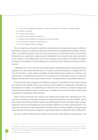 85 
I - ir, vir e estar nos logradouros públicos e espaços comunitários, ressalvadas as restrições legais; 
II - opinião e expressão; 
III - crença e culto religioso; 
IV - brincar, praticar esportes e divertir-se; 
V - participar da vida familiar e comunitária, sem discriminação; 
VI - participar da vida política, na forma da lei; 
VII - buscar refúgio, auxílio e orientação. 
Por certo que essas situações específicas elencadas não são exaustivas, já que o direito à 
liberdade se expressa de diversas maneiras em função da multiplicidade de objetos relacio-nados 
à atividade humana. Deve-se ter em mente que os conteúdos desses incisos foram 
destacados por explicitarem aspectos que o legislador teve como de mais direta pertinên-cia 
às crianças e aos adolescentes, mas outras situações não podem ser excluídas de plano, 
devendo ser analisadas à luz dos dispositivos constitucionais e demais normativas sobre a 
matéria.6 
A liberdade de ir e vir e de estar são manifestações da liberdade de locomoção, que ficam 
limitadas nos casos determinados por lei, visando à proteção integral (a exemplo dos arts. 
75 a 85, Estatuto), e pela própria condição de desenvolvimento inerente às crianças e aos 
adolescentes. Os adolescentes podem ser cerceados em sua liberdade, ainda, em razão de 
flagrante de ato infracional ou por ordem escrita e fundamentada da autoridade judiciária.7 
O motivo pelo qual os logradouros públicos e espaços comunitários foram mencionados 
em separado não significa dizer que somente nesses lugares é assegurada a liberdade de 
locomoção da criança e do adolescente. O Estatuto não se refere aos demais espaços por 
serem de propriedade privada, de modo que a entrada ou permanência deles nesses locais 
está adstrita à vontade do titular do bem. 
Ainda, a livre circulação das crianças e dos adolescentes pode estar submetida aos crité-rios 
de conveniência e educação dos pais ou responsáveis devido ao poder familiar. Ante a 
tais ressalvas, José Afonso da Silva salienta que a liberdade de locomoção deles volta-se espe-cialmente 
contra constrangimentos de autoridades públicas e terceiros, além dos pais e res-ponsáveis, 
nos casos em que imponham tratamento abusivo que possibilite a caracterização 
como situação de opressão ou violência, o que jamais pode ser admitido (SILVA, 2005, p.81). 
No que se refere à liberdade de opinião, esta sintetiza a liberdade de pensamento e sua 
6 Silva (2005, p.79-80) enfatiza: “Nem poderia ser exaustiva, pois nem as explicitações da Constituição sobre o assunto o são, con-soante 
o disposto no art. 5º, § 2º, segundo o qual os direitos e garantias nela expressos não excluem outros decorrentes do regime 
e dos princípios por ela adotados, ou dos tratados internacionais em que a República Federativa do Brasil seja parte”. 
7 Conforme art. 106 do Estatuto. 
 