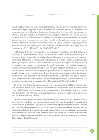 86 
manifestação; tutela, pois, tanto a atitude intelectual em nível de pensamento íntimo quan-to 
a tomada de posição publicamente. A liberdade de expressão, a seu turno, revela-se como 
o aspecto externo da liberdade de opinião, abrangendo a livre expressão da atividade in-telectual, 
artística, científica e de comunicação, independentemente de censura ou licen-ça. 
Nesse sentido, ressalta-se a importância de as crianças e os adolescentes serem ouvidos 
quando queiram, ou quando seja necessária sua oitiva, principalmente nos assuntos que os 
afetem diretamente, como nos casos de colocação em família substituta e aplicação de me-didas 
de proteção e socioeducativas. Essas garantias estão consubstanciadas no art. 16, II, do 
Estatuto, e art. 5º, IV e IX, da CF/1988 (SILVA, 2005, p.83).8 
A liberdade de crença e culto religioso são formas de expressão da liberdade religiosa. A 
liberdade de crença refere-se ao direito de livre escolha, adoção ou mudança de religião, ou 
mesmo ao direito de não aderir a religião alguma, liberdade de ser ateu e de expressar o ag-nosticismo. 
A liberdade de culto compreende a prática da religião escolhida, a exteriorização 
da crença religiosa, com as cerimônias, reuniões e tradições ditadas por cada religião. Não se 
pode olvidar que, inserida no contexto da liberdade de crença e culto religioso das crianças 
e adolescentes está a crença adotada por seus pais, que certamente influenciará essa opção. 
Isso porque há liberdade também para os pais orientarem religiosamente seus filhos, no 
sentido que creem ser o mais correto. É uma faculdade que o poder familiar lhes confere, 
inclusive em razão do dever de educar os filhos menores. No entanto, esse direito de orien-tação 
não permite que os filhos sejam obrigados pelos pais a seguir determinada crença ou 
que sejam constrangidos por suas escolhas diferenciadas (SILVA, 2005, p.83-84). 
Na perspectiva de assegurar esses valores, bem como uma formação básica comum, o en-sino 
religioso é de matrícula facultativa para as crianças e os adolescentes, constituindo-se 
como disciplina dos horários normais das escolas públicas de ensino fundamental. Outros-sim, 
as entidades de internação devem proporcionar assistência religiosa aos que deseja-rem, 
de acordo com suas crenças.9 
As crianças e os adolescentes têm direito à liberdade de brincar, praticar esportes e diver-tir- 
se. Esse é o período da vida propício para que exercitem essa liberdade, e é essencial que o 
façam, a fim de que lhes seja possibilitado seu saudável e pleno desenvolvimento. Contudo, 
para que lhes seja possível exercer essas atividades, é imprescindível que sejam proporcio-nadas 
as condições e instrumentos necessários para tanto, bem como para a concretização 
do direito à cultura, esportes, lazer, diversões e espetáculos (art. 71, Estatuto). Silva enfatiza a 
relevância da prática dessas atividades para o integral desenvolvimento das potencialidades 
das crianças e dos adolescentes: 
8 Conforme também arts. 28, § 1º, 45, § 2º, 100, par. único, XII, 101, 111, V, 112, 124, I-III e VIII, 161, § 2º e 168, Estatuto. 
9 Nos termos dos arts. 210 da CF/1988 e 94, XII e 124, XIV, do Estatuto. 
 