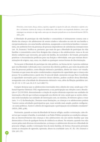 87 
Diversões, como teatro, dança, música, esportes, segundo as opções de cada um, estimulam o espírito cria-dor 
e as fantasias criativas da criança e do adolescente e dão vazão à sua inquietude dinâmica, com o quê 
empregam sua atenção em algo sadio, antes que em situações prejudiciais ao seu desenvolvimento (SILVA, 
2005, p.85). 
A liberdade de participar da vida familiar e comunitária é intimamente conexa com o 
direito da criança e do adolescente de serem criados e educados no seio de sua família e, 
excepcionalmente, em uma família substituta, assegurada a convivência familiar e comuni-tária, 
em ambiente livre da presença de pessoas dependentes de substâncias entorpecentes 
(art. 19, Estatuto). Verifica-se, portanto, que mais do que a liberdade de participar da vida 
familiar e comunitária como livre desígnio das crianças e dos adolescentes, trata-se de um 
direito subjetivo que necessita, por parte da família, da sociedade e do Estado, prestações 
positivas e circunstâncias profícuas para sua fruição e efetividade, sem que existam discri-minações 
de origem, raça, sexo, cor, idade ou quaisquer outras formas de discriminação. 
No tocante à liberdade de participar da vida política, na forma da lei, é preciso enfatizar 
que esta liberdade é efetivada com o exercício dos direitos políticos, por meio da prática de 
atos do processo político, como filiação eleitoral e partidária, direito de votar e ser votado. 
Constata-se que essas são ações condicionadas a requisitos de capacidade que a criança não 
possui. Só os adolescentes a partir dos 16 anos de idade, momento em que lhes é conferida 
a capacidade necessária para o exercício desses direitos, podem usufruir dessa liberdade, 
assegurada com a faculdade de alistamento eleitoral e voto, além da filiação partidária (art. 
14, §1º, II, ‘c’, CF e art. 64, § 3º, Lei 5.682/71). 
Cumpre destacar que os adolescentes internados têm o direito de votar, sendo que o Tri-bunal 
Superior Eleitoral (TSE) regulamentou a sua participação nas eleições com a Resolu-ção 
nº 23.219/2010, determinando a criação de seções eleitorais especiais nas unidades de 
internação a fim de que tenham assegurado seu direito de voto, sendo que as seções eleito-rais 
serão instaladas nas unidades de internação com, no mínimo, 20 eleitores aptos a votar 
(arts. 1º e 12 da Resolução). Destarte essas limitações, as crianças e os adolescentes podem 
“exercer outras atividades participativas que, num sentido mais amplo, podem configurar- 
-se como políticas. Assim é o direito de organização e participação em entidades estudantis” 
(SILVA, 2005, p.86). 
Outrossim, quando se trata da liberdade de buscar refúgio, auxílio e orientação, cabe ob-servar 
que cumpre à família, à sociedade e ao Poder Público propiciar as condições adequa-das 
ao desenvolvimento das crianças e dos adolescentes em um núcleo familiar que seja 
democrático e livre de qualquer forma de violência ou abuso. No entanto, quando isso não 
ocorre pelas mais diversas circunstâncias, a criança e o adolescente devem ter a liberdade de 
procurar refúgio, auxílio e orientação fora do meio familiar, de forma a buscarem proteção 
contra as situações de agressão, opressão, abuso ou crueldade (arts. 87, III, 130, Estatuto e 
226, § 8º, CF). 
 