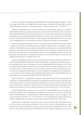 88 
O direito ao respeito contempla a inviolabilidade da integridade física, psíquica e moral 
da criança e do adolescente, englobando a preservação da imagem, da identidade, da auto-nomia 
dos valores, ideias e crenças, dos espaços e objetos pessoais (art. 17, Estatuto). 
O direito à integridade física é um dos atributos da personalidade, representa o direito à 
incolumidade da forma corpórea de cada um, relaciona-se com o direito à vida e à saúde. A 
efetivação desse direito, lido sob a perspectiva do art. 3º do Estatuto, torna forçoso que sejam 
asseguradas todas as oportunidades e facilidades às crianças e aos adolescentes a fim de lhes 
facultar o pleno desenvolvimento físico. Ainda, impede que sejam praticados atos atentató-rios 
à integridade física, como qualquer forma de violência que atinja o corpo humano. 
O direito à integridade psíquica envolve a proteção ao desenvolvimento mental, moral 
e espiritual, devendo ser proporcionadas às crianças e adolescentes as condições, oportu-nidades 
e facilidades para que atinjam o integral desenvolvimento de suas potencialidades 
psíquicas. Cabe salientar que, considerando que eles estão em fase de formação da estrutura 
mental e emocional de sua personalidade, um dano à sua integridade psíquica é de extrema 
gravidade, pois pode gerar sequelas permanentes ao seu desenvolvimento, de maneira que 
exigem maior proteção e cuidados nessa fase. 
A tutela à integridade moral da criança e do adolescente trata do respeito aos diversos di-reitos 
da personalidade desdobrados: direito à intimidade, ao segredo e privacidade nas suas 
correspondências, à honra, à imagem, ao recato, à identidade pessoal, familiar e social. Deve 
ser analisado em relação ao dever dos pais ou responsáveis de respeito ao mundo ético cria-do 
pelas crianças e pelos adolescentes, com base nos valores morais adotados pela consci-ência 
de cada segmento da população. Eventuais violações à integridade moral configuram- 
-se como dano moral, cabendo o pleito de indenização pela criança ou pelo adolescente, por 
intermédio de seu representante legal (MATTIA, 2005, p.91-92). 
Nessa perspectiva, a imagem das crianças e dos adolescentes deve ser preservada, de 
modo que não são permitidas sua exposição ou publicação por outrem sem autorização dos 
responsáveis. Busca-se coibir as exposições indevidas ou abusivas, ainda que não haja pre-juízo 
ao decoro ou à reputação. Cabível também a relação da preservação da imagem com o 
sigilo processual nos casos de acusação ou prática de ato infracional (art. 143 do Estatuto). 
O direito à identidade pessoal, por sua vez, tutela a individualidade do ser humano, os 
elementos próprios que o distinguem em relação aos demais. Assim, podem ser identifi-cados 
como elementos de manifestação de identificação pessoal o nome, a imagem, a voz 
e acontecimentos da vida. O art. 243 do Estatuto é um exemplo de previsão da proteção ao 
direito à identificação pessoal das crianças e dos adolescentes (MATTIA, 2005, p.95). 
A dignidade é a qualidade intrínseca de todos os seres humanos que os identifica como 
tal e lhes confere a mesma gama de direitos. No caso das crianças e dos adolescentes, a dig-nidade 
possui caráter primordial em todo o sistema de proteção e garantia de direitos, visto 
que é o valor que fundamenta seu reconhecimento como sujeitos de direitos, como pessoas 
 