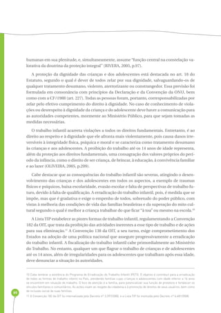89 
humanas em sua plenitude, e, simultaneamente, assume “função central na constelação va-lorativa 
da doutrina da proteção integral” (RIVERA, 2005, p.97). 
A proteção da dignidade das crianças e dos adolescentes está destacada no art. 18 do 
Estatuto, segundo o qual é dever de todos zelar por sua dignidade, salvaguardando-os de 
qualquer tratamento desumano, violento, aterrorizante ou constrangedor. Essa previsão foi 
formulada em consonância com princípios da Declaração e da Convenção da ONU, bem 
como com a CF/1988 (art. 227). Todas as pessoas foram, portanto, corresponsabilizadas por 
zelar pelo efetivo cumprimento do direito à dignidade. No caso de conhecimento de viola-ções 
ou desrespeito à dignidade da criança e do adolescente deve haver a comunicação para 
as autoridades competentes, mormente ao Ministério Público, para que sejam tomadas as 
medidas necessárias. 
O trabalho infantil acarreta violações a todos os direitos fundamentais. Entretanto, é ao 
direito ao respeito e à dignidade que ele afronta mais violentamente, pois causa danos irre-versíveis 
à integridade física, psíquica e moral e se caracteriza como tratamento desumano 
às crianças e aos adolescentes. A proibição do trabalho até os 14 anos de idade representa, 
além da proteção aos direitos fundamentais, uma consagração dos valores próprios do perí-odo 
da infância, como o direito de ser criança, de brincar, à educação, à convivência familiar 
e ao lazer (OLIVEIRA, 2005, p.209). 
Cabe destacar que as consequências do trabalho infantil são severas, atingindo o desen-volvimento 
das crianças e dos adolescentes em todos os aspectos, a exemplo de traumas 
físicos e psíquicos, baixa escolaridade, evasão escolar e falta de perspectivas de trabalho fu-turo, 
devido à falta de qualificação. A erradicação do trabalho infantil, pois, é medida que se 
impõe, mas que é gradativa e exige o empenho de todos, sobretudo do poder público, com 
vistas à melhoria das condições de vida das famílias brasileiras e da superação do mito cul-tural 
segundo o qual é melhor a criança trabalhar do que ficar “à toa” ou mesmo na escola.10 
A Lista TIP estabelece as piores formas de trabalho infantil, regulamentando a Convenção 
182 da OIT, que trata da proibição das atividades inerentes a esse tipo de trabalho e de ações 
para sua eliminação.11 A Convenção 138 da OIT, a seu turno, exige comprometimento dos 
Estados na adoção de uma política nacional que assegure progressivamente a erradicação 
do trabalho infantil. A fiscalização do trabalho infantil cabe primordialmente ao Ministério 
do Trabalho. No entanto, qualquer um que flagrar o trabalho de crianças e de adolescentes 
até os 14 anos, além de irregularidades para os adolescentes que trabalham após essa idade, 
deve denunciar a situação às autoridades. 
10 Cabe lembrar a existência do Programa de Erradicação do Trabalho Infantil (PETI). O objetivo é contribuir para a erradicação 
de todas as formas de trabalho infantil no País, atendendo famílias cujas crianças e adolescentes com idade inferior a 16 anos 
se encontrem em situação de trabalho. O foco de atenção é a família, para potencializar sua função de protetora e fortalecer os 
vínculos familiares e comunitários. As ações visam ao resgate da cidadania e à promoção de direitos de seus usuários, bem como 
de inclusão social de suas famílias. 
11 A Convenção 182 da OIT foi internalizada pelo Decreto nº 3.597/2000, e a Lista TIP foi instituída pelo Decreto nº 6.481/2008. 
 