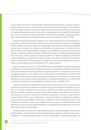 91 
teção por parte do Estado. A família pode assumir diferentes estruturas, a exemplo da forma-da 
pela união estável, ou a monoparental, formada por qualquer dos pais e descendentes, 
sendo que todas são dignas do mesmo respeito e proteção por parte do Estado e da socieda-de. 
Independentemente de qual forma tenha, o importante é que os direitos fundamentais 
das crianças e adolescentes sejam garantidos, com absoluta prioridade, assegurando-lhes o 
pleno desenvolvimento e vida digna, função essencial da família (art. 226, CF/1988). 
O desenvolvimento da criança inserida em um núcleo familiar, em sua comunidade, es-cola, 
bairro e cidade permite que, gradativamente, ela seja inserida no mundo, assimilando 
valores, hábitos e modos de superar as dificuldades, de formação de caráter e participação 
na vida social, sempre com o apoio do seio familiar. Em contraponto, a vivência em am-biente 
institucional despersonaliza as relações, torna artificial a convivência interpessoal e 
impede a criação das rotinas familiares (CINTRA, 2005, p.101). De modo que a permanência 
das crianças em abrigos mostra-se como uma afronta ao direito em questão, devendo ser 
medida temporária e excepcional, somente tomada em casos extremamente necessários. 
Ainda, o Poder Público deverá estimular o acolhimento sob a forma de guarda de criança ou 
adolescente afastado do convívio familiar (art. 34, caput, Estatuto). 
É preciso salientar que a Lei nº 12.010/2009 trouxe a possibilidade de inclusão da criança 
ou adolescente em programa de acolhimento familiar. O acolhimento familiar constitui-se 
como uma medida de proteção, aplicada de forma provisória e excepcional, com vistas à 
reintegração familiar ou, em último caso, à colocação em família substituta. Esta forma de 
acolhimento busca evitar a institucionalização e propicia o atendimento da criança ou do 
adolescente em um núcleo familiar, garantindo-se a atenção individualizada e a convivência 
comunitária, permitindo a continuidade da sua socialização12 (BRASIL, 2012). 
É possível constatar que a efetivação desse direito, como todos os outros direitos funda-mentais 
das crianças e dos adolescentes, requer uma atuação conjunta da família, da socie-dade 
e do Estado. O Estado deverá assegurar a assistência à família na pessoa de cada um 
dos que a integram, criando mecanismos para coibir a violência no âmbito de suas relações. 
Isso porque a convivência familiar em ambiente estruturado, com vistas ao pleno desen-volvimento 
das crianças e dos adolescentes, enseja a prioridade na realização das políticas 
sociais básicas que possibilitem a vida digna inicialmente dos responsáveis por eles, como 
condições de trabalho e salário digno. Somente assim as crianças e os adolescentes estarão 
inseridos em uma estrutura familiar adequada, a qual poderá lhes proporcionar as necessi-dades 
básicas para uma vida digna. 
É imprescindível, portanto, que seja propiciado apoio à estrutura familiar em momentos 
de dificuldades, conferindo-lhe condições de alimentação, educação, trabalho, com o enca-minhamento 
a programas de proteção, orientação sociofamiliar, tratamento psicológico ou 
12 Aprovada pela Resolução Conjunta CNAS/CONANDA nº 1/2009. 
 