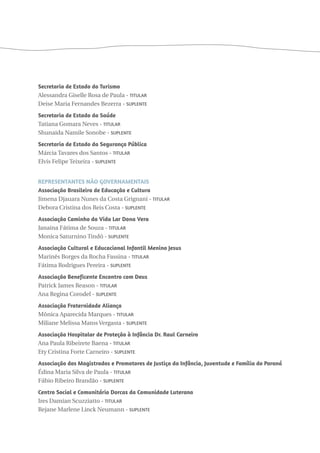 Secretaria de Estado do Turismo 
Alessandra Giselle Rosa de Paula - Titular 
Deise Maria Fernandes Bezerra - Suplente 
Secretaria de Estado da Saúde 
Tatiana Gomara Neves - Titular 
Shunaida Namile Sonobe - Suplente 
Secretaria de Estado da Segurança Pública 
Márcia Tavares dos Santos - Titular 
Elvis Felipe Teixeira - Suplente 
Representantes Não Governamentais 
Associação Brasileira de Educação e Cultura 
Jimena Djauara Nunes da Costa Grignani - Titular 
Debora Cristina dos Reis Costa - Suplente 
Associação Caminho da Vida Lar Dona Vera 
Janaina Fátima de Souza - Titular 
Monica Saturnino Tindó - Suplente 
Associação Cultural e Educacional Infantil Menino Jesus 
Marinês Borges da Rocha Fassina - Titular 
Fátima Rodrigues Pereira - Suplente 
Associação Beneficente Encontro com Deus 
Patrick James Reason - Titular 
Ana Regina Corodel - Suplente 
Associação Fraternidade Aliança 
Mônica Aparecida Marques - Titular 
Miliane Melissa Matos Vergasta - Suplente 
Associação Hospitalar de Proteção à Infância Dr. Raul Carneiro 
Ana Paula Ribeirete Baena - Titular 
Ety Cristina Forte Carneiro - Suplente 
Associação dos Magistrados e Promotores de Justiça da Infância, Juventude e Família do Paraná 
Édina Maria Silva de Paula - Titular 
Fábio Ribeiro Brandão - Suplente 
Centro Social e Comunitário Dorcas da Comunidade Luterana 
Ires Damian Scuzziatto - Titular 
Rejane Marlene Linck Neumann - Suplente 
 