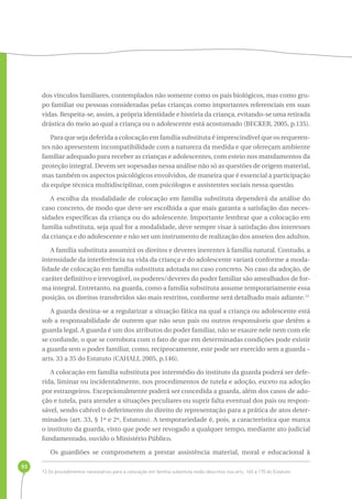 93 
dos vínculos familiares, contemplados não somente como os pais biológicos, mas como gru-po 
familiar ou pessoas consideradas pelas crianças como importantes referenciais em suas 
vidas. Respeita-se, assim, a própria identidade e história da criança, evitando-se uma retirada 
drástica do meio ao qual a criança ou o adolescente está acostumado (BECKER, 2005, p.135). 
Para que seja deferida a colocação em família substituta é imprescindível que os requeren-tes 
não apresentem incompatibilidade com a natureza da medida e que ofereçam ambiente 
familiar adequado para receber as crianças e adolescentes, com esteio nos mandamentos da 
proteção integral. Devem ser sopesadas nessa análise não só as questões de origem material, 
mas também os aspectos psicológicos envolvidos, de maneira que é essencial a participação 
da equipe técnica multidisciplinar, com psicólogos e assistentes sociais nessa questão. 
A escolha da modalidade de colocação em família substituta dependerá da análise do 
caso concreto, de modo que deve ser escolhida a que mais garanta a satisfação das neces-sidades 
específicas da criança ou do adolescente. Importante lembrar que a colocação em 
família substituta, seja qual for a modalidade, deve sempre visar à satisfação dos interesses 
da criança e do adolescente e não ser um instrumento de realização dos anseios dos adultos. 
A família substituta assumirá os direitos e deveres inerentes à família natural. Contudo, a 
intensidade da interferência na vida da criança e do adolescente variará conforme a moda-lidade 
de colocação em família substituta adotada no caso concreto. No caso da adoção, de 
caráter definitivo e irrevogável, os poderes/deveres do poder familiar são amealhados de for-ma 
integral. Entretanto, na guarda, como a família substituta assume temporariamente essa 
posição, os direitos transferidos são mais restritos, conforme será detalhado mais adiante.13 
A guarda destina-se a regularizar a situação fática na qual a criança ou adolescente está 
sob a responsabilidade de outrem que não seus pais ou outros responsáveis que detêm a 
guarda legal. A guarda é um dos atributos do poder familiar, não se exaure nele nem com ele 
se confunde, o que se corrobora com o fato de que em determinadas condições pode existir 
a guarda sem o poder familiar, como, reciprocamente, este pode ser exercido sem a guarda – 
arts. 33 a 35 do Estatuto (CAHALI, 2005, p.146). 
A colocação em família substituta por intermédio do instituto da guarda poderá ser defe-rida, 
liminar ou incidentalmente, nos procedimentos de tutela e adoção, exceto na adoção 
por estrangeiros. Excepcionalmente poderá ser concedida a guarda, além dos casos de ado-ção 
e tutela, para atender a situações peculiares ou suprir falta eventual dos pais ou respon-sável, 
sendo cabível o deferimento do direito de representação para a prática de atos deter-minados 
(art. 33, § 1º e 2º, Estatuto). A temporariedade é, pois, a característica que marca 
o instituto da guarda, visto que pode ser revogado a qualquer tempo, mediante ato judicial 
fundamentado, ouvido o Ministério Público. 
Os guardiões se comprometem a prestar assistência material, moral e educacional à 
13 Os procedimentos necessários para a colocação em família substituta estão descritos nos arts. 165 a 170 do Estatuto. 
 