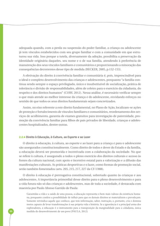 95 
adequada quando, com a perda ou suspensão do poder familiar, a criança ou adolescente 
já tem vínculos estabelecidos com seu grupo familiar e com a comunidade em que estru-turou 
sua vida. Isso porque a tutela, diversamente da adoção, possibilita a preservação da 
identidade originária daqueles, seu nome e o de sua família, atendendo à preferência de 
manutenção dos seus vínculos familiares e comunitários e proporcionando a minoração das 
consequências decorrentes desse tipo de medida (BECKER, 2005, p.152-153). 
A efetivação do direito à convivência familiar e comunitária é, pois, imprescindível para 
o ideal e completo desenvolvimento das crianças e adolescentes, porquanto “a família con-tinua 
sendo sempre o espaço privilegiado, único e insubstituível de socialização, prática de 
tolerância e divisão de responsabilidades, além de celeiro para o exercício da cidadania, do 
respeito e dos direitos humanos” (CURY, 2012). Nessa análise, é necessário verificar sempre 
o que mais atende ao melhor interesse da criança e do adolescente, envidando esforços no 
sentido de que todos os seus direitos fundamentais sejam concretizados. 
Assim, no eixo referente a este direito fundamental, no Plano de Ação, localizam-se ações 
de proteção e fortalecimento de vínculos familiares e comunitários, reordenamento dos ser-viços 
de acolhimento, garantia de exames gratuitos para investigação de paternidade, pro-moção 
da convivência familiar para filhos de pais privados de liberdade, crianças e adoles-centes 
hospitalizados, dentre outras. 
2.2.4 Direito à Educação, à Cultura, ao Esporte e ao Lazer 
O direito à educação, à cultura, ao esporte e ao lazer para a criança e para o adolescente 
são assegurados constitucionalmente. Como direito de todos e dever do Estado e da família, 
a educação deverá ser promovida e incentivada com a colaboração da sociedade. No que 
se refere à cultura, é assegurado a todos o pleno exercício dos direitos culturais e acesso às 
fontes da cultura nacional, com apoio e incentivo estatal para a valorização e a difusão das 
manifestações culturais. As práticas desportivas e o lazer, como formas de promoção social, 
serão também fomentados (arts. 205, 215, 217, 227 da CF/1988). 
O direito à educação é prerrogativa constitucional, sobretudo quanto às crianças e aos 
adolescentes. A importância primordial desse direito para o pleno desenvolvimento e para 
a vida futura não só das crianças e adolescentes, mas de toda a sociedade, é destacada com 
maestria por Paulo Afonso Garrido de Paula: 
Garantidas a vida e a saúde de uma pessoa, a educação representa o bem mais valioso da existência huma-na, 
porquanto confere a possibilidade de influir para que os demais direitos se materializem e prevaleçam. 
Somente reivindica aquele que conhece, que tem informação, saber, instrução, e, portanto, cria e domina 
meios capazes de levar transformações à sua própria vida e história. Se a ignorância é a principal arma dos 
exploradores, a educação é o instrumento para a transposição da marginalidade para a cidadania, única 
medida do desenvolvimento de um povo (PAULA, 2012). 
 