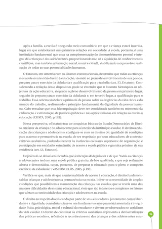 96 
Após a família, a escola é o segundo meio comunitário em que a criança estará inserida, 
lugar em que estabelecerá suas primeiras relações em sociedade. A escola, portanto, é uma 
instituição fundamental que atua na complementação do desenvolvimento pessoal e inte-gral 
das crianças e dos adolescentes, proporcionando não só a aquisição de conhecimentos 
científicos, mas também a formação social, moral e cidadã, viabilizando a expressão e reali-zação 
de todas as suas potencialidades humanas. 
O Estatuto, em simetria com os ditames constitucionais, determina que todas as crianças 
e os adolescentes têm direito à educação, visando ao pleno desenvolvimento de sua pessoa, 
preparo para o exercício da cidadania e qualificação para o trabalho (art. 53, Estatuto). Con-siderando 
a redação desse dispositivo, pode-se entender que o Estatuto hierarquiza os ob-jetivos 
da ação educativa, elegendo o pleno desenvolvimento da pessoa em primeiro lugar, 
seguido do preparo para o exercício da cidadania e, em terceiro lugar, a qualificação para o 
trabalho. Essa ordem estabelece a primazia da pessoa sobre as exigências da vida cívica e do 
mundo do trabalho, reafirmando o princípio fundamental da dignidade da pessoa huma-na. 
Cabe ressaltar que essa hierarquização deve ser considerada também no momento da 
elaboração e estruturação de políticas públicas e nas ações tomadas em relação ao direito à 
educação (COSTA, 2005, p.193). 
Nessa perspectiva, o Estatuto traz as conquistas básicas do Estado Democrático de Direi-to 
em favor da criança e do adolescente para o interior da instituição escolar. O direito à edu-cação 
das crianças e adolescentes configura-se com os direitos de: igualdade de condições 
para o acesso e permanência na escola; de ser respeitado por seus educadores; de contestar 
critérios avaliativos, podendo recorrer às instâncias escolares superiores; de organização e 
participação em entidades estudantis; de acesso a escola pública e gratuita próximo de sua 
residência (art. 53, Estatuto). 
Depreende-se desses enunciados que a intenção do legislador é de que “todas as crianças 
e adolescentes tenham uma escola pública gratuita, de boa qualidade, e que seja realmente 
aberta e democrática, capaz, portanto, de preparar o educando para o pleno e completo 
exercício da cidadania” (VASCONCELOS, 2005, p.193). 
Verifica-se que, mais do que a universalidade de acesso à educação, é direito fundamen-tal 
das crianças e adolescentes a permanência na escola. Infere-se a necessidade de amplas 
condições que possibilitem a manutenção das crianças nas escolas, que se revela uma das 
maiores dificuldades do sistema educacional, visto que são inúmeros e complexos os fatores 
que afetam a continuidade das crianças e adolescentes na escola. 
O direito ao respeito do educando por parte de seus educadores, juntamente com a liber-dade 
e a dignidade, consubstanciam-se nos fundamentos nos quais está assentada a integri-dade 
física, psicológica, moral e cultural do estudante e devem ser observados no cotidiano 
da vida escolar. O direito de contestar os critérios avaliativos representa a democratização 
das práticas escolares, refletindo o reconhecimento das crianças e dos adolescentes estu- 
 