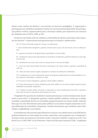 97 
dantes como sujeitos de direitos e sua inserção no processo pedagógico. A organização e 
participação nas entidades estudantis consiste em um instrumento garantidor da participa-ção 
político-civilista, imprescindível para a formação cidadã, pois representa um exercício 
de cidadania ativa (COSTA, 2005, p.194). 
Os deveres do Estado a fim de viabilizar a efetividade do direito à educação estão expres-sos 
no Estatuto17 e representam reais garantias para as crianças e adolescentes: 
Art. 54. É dever do Estado assegurar à criança e ao adolescente: 
I - ensino fundamental, obrigatório e gratuito, inclusive para os que a ele não tiveram acesso na idade pró-pria; 
II - progressiva extensão da obrigatoriedade e gratuidade ao ensino médio; 
III - atendimento educacional especializado aos portadores de deficiência, preferencialmente na rede regu-lar 
de ensino; 
IV - atendimento em creche e pré-escola às crianças de zero a seis anos de idade; 
V - acesso aos níveis mais elevados do ensino, da pesquisa e da criação artística, segundo a capacidade de 
cada um; 
VI - oferta de ensino noturno regular, adequado às condições do adolescente trabalhador; 
VII - atendimento no ensino fundamental, através de programas suplementares de material didático-esco-lar, 
transporte, alimentação e assistência à saúde. 
§ 1º O acesso ao ensino obrigatório e gratuito é direito público subjetivo. 
§ 2º O não oferecimento do ensino obrigatório pelo poder público ou sua oferta irregular importa respon-sabilidade 
da autoridade competente. 
§ 3º Compete ao poder público recensear os educandos no ensino fundamental, fazer-lhes a chamada e 
zelar, junto aos pais ou responsável, pela frequência à escola. 
O legislador fez questão de estabelecer expressamente que o ensino fundamental, de pri-meira 
a nona série18, é obrigatório, gratuito, e direito público subjetivo, sendo que a obriga-toriedade 
e gratuidade devem ser estendidas progressivamente ao ensino médio. Ademais, 
fixou que seu não oferecimento pelo poder público ou sua oferta irregular importam na res-ponsabilização 
da autoridade competente, criando mecanismos que confiram maior efeti-vidade 
e exigibilidade a esse direito. 
O atendimento educacional especializado às crianças e aos adolescentes com deficiência, 
preferencialmente na rede regular de ensino, representa a preocupação com a integração e 
inclusão social, que perpassa a inclusão escolar, consoante também o exposto nos arts. 58 a 
60 da Lei nº 9.394/1996, Lei de Diretrizes e Bases da Educação Nacional (LDB). A legislação 
17 Art. 54 do Estatuto e art. 208 da CF/1988. 
18 Consoante LDB. 
 
