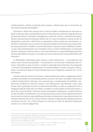 98 
também garante o direito à educação para crianças e adolescentes que se encontram em 
internação hospitalar prolongada.19 
Outrossim, é direito das crianças de 0 a 5 anos de idade o atendimento na educação in-fantil, 
sendo que a fase correspondente à pré-escola representa a primeira etapa do processo 
de educação básica20, tornando-se obrigatórias a oferta do serviço e a matrícula da criança. 
Quanto à primeira fase da educação infantil (de 0 a 4 anos incompletos), apesar de não ser 
obrigatória a matrícula, o direito deve ser garantido a todos aqueles que necessitarem, so-bretudo 
considerando que os centros de educação infantil são essenciais para muitas famí-lias, 
já que garantem o cuidado e a primeira formação enquanto os pais trabalham. Lembre- 
-se que cabe prioritariamente aos municípios atuar no ensino fundamental e na educação 
infantil, sendo que a LDB incumbiu a estes entes federativos a responsabilidade pela oferta 
de educação infantil, tornando-os encargos do sistema educacional, como política básica de 
educação.21 
As dificuldades enfrentadas pelas crianças e pelos adolescentes – essencialmente das 
classes mais carentes da população – em permanecer na escola são consideradas pelo Es-tatuto. 
Atentando-se para esse fato, e visando à superação dessas barreiras, foi assegurada 
a existência de programas suplementares de material didático-escolar, transporte, alimen-tação 
e assistência à saúde no ensino fundamental, que é obrigatório e gratuito (art. 54, VII, 
do Estatuto). 
Contudo, além dos deveres do Estado, é imprescindível que exista o engajamento direto 
e profícuo da família, da comunidade próxima ao aluno e de toda a sociedade, a fim de que 
o direito fundamental à educação, tão essencial para a transformação da realidade e me-lhoria 
das condições de vida das crianças e dos adolescentes, seja efetivado. Assim, mais 
do que zelar e participar no processo educacional dos filhos, os pais ou responsáveis têm a 
obrigação legal de matricular seus filhos ou pupilos na rede regular de educação básica, a 
partir dos 4 anos de idade.22 Ademais, devem acompanhar a frequência e o aproveitamento 
escolar dos filhos, estimulando-os na sua formação educacional. O descumprimento desses 
deveres pode resultar na responsabilização dos pais ou responsáveis, que podem incorrer na 
infração administrativa do art. 249 do Estatuto, cabendo a aplicação das medidas protetivas 
constantes nos arts. 101 e 129 do Estatuto, ou mesmo no crime de abandono intelectual, 
inserto no art. 246 do Código Penal. 
19 No Estado do Paraná esse direito é garantido através do Serviço de Atendimento à Rede de Escolarização Hospitalar (SAREH), 
que consiste em uma estratégia que viabiliza a manutenção da escolarização no período de internação hospitalar, permitindo a 
inclusão da criança e do adolescente na escola da comunidade. 
20 A partir da Lei 12.796/2013, a pré-escola (de 4 a 6 anos de idade) passa a compor a educação básica, tornando-se obrigatória, 
assim como o ensino fundamental e médio. 
21 Nos termos do art. 54, IV, do Estatuto, e dos arts. nº 208, IV, 211, § 2º, CF/1988 e art. 11, V, LDB. 
22 Nos termos das alterações realizadas pela Lei 12.796/2013, conforme nota 126. 
 