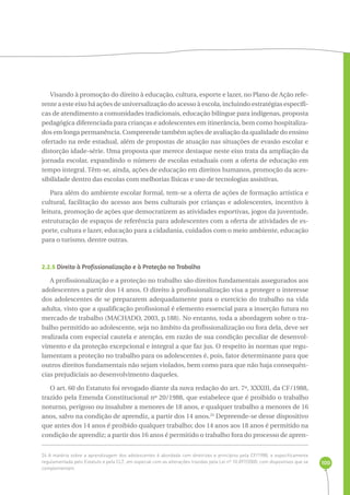 100 
Visando à promoção do direito à educação, cultura, esporte e lazer, no Plano de Ação refe-rente 
a este eixo há ações de universalização do acesso à escola, incluindo estratégias específi-cas 
de atendimento a comunidades tradicionais, educação bilíngue para indígenas, proposta 
pedagógica diferenciada para crianças e adolescentes em itinerância, bem como hospitaliza-dos 
em longa permanência. Compreende também ações de avaliação da qualidade do ensino 
ofertado na rede estadual, além de propostas de atuação nas situações de evasão escolar e 
distorção idade-série. Uma proposta que merece destaque neste eixo trata da ampliação da 
jornada escolar, expandindo o número de escolas estaduais com a oferta de educação em 
tempo integral. Têm-se, ainda, ações de educação em direitos humanos, promoção da aces-sibilidade 
dentro das escolas com melhorias físicas e uso de tecnologias assistivas. 
Para além do ambiente escolar formal, tem-se a oferta de ações de formação artística e 
cultural, facilitação do acesso aos bens culturais por crianças e adolescentes, incentivo à 
leitura, promoção de ações que democratizem as atividades esportivas, jogos da juventude, 
estruturação de espaços de referência para adolescentes com a oferta de atividades de es-porte, 
cultura e lazer, educação para a cidadania, cuidados com o meio ambiente, educação 
para o turismo, dentre outras. 
2.2.5 Direito à Profissionalização e à Proteção no Trabalho 
A profissionalização e a proteção no trabalho são direitos fundamentais assegurados aos 
adolescentes a partir dos 14 anos. O direito à profissionalização visa a proteger o interesse 
dos adolescentes de se prepararem adequadamente para o exercício do trabalho na vida 
adulta, visto que a qualificação profissional é elemento essencial para a inserção futura no 
mercado de trabalho (MACHADO, 2003, p.188). No entanto, toda a abordagem sobre o tra-balho 
permitido ao adolescente, seja no âmbito da profissionalização ou fora dela, deve ser 
realizada com especial cautela e atenção, em razão de sua condição peculiar de desenvol-vimento 
e da proteção excepcional e integral a que faz jus. O respeito às normas que regu-lamentam 
a proteção no trabalho para os adolescentes é, pois, fator determinante para que 
outros direitos fundamentais não sejam violados, bem como para que não haja consequên-cias 
prejudiciais ao desenvolvimento daqueles. 
O art. 60 do Estatuto foi revogado diante da nova redação do art. 7º, XXXIII, da CF/1988, 
trazido pela Emenda Constitucional nº 20/1988, que estabelece que é proibido o trabalho 
noturno, perigoso ou insalubre a menores de 18 anos, e qualquer trabalho a menores de 16 
anos, salvo na condição de aprendiz, a partir dos 14 anos.24 Depreende-se desse dispositivo 
que antes dos 14 anos é proibido qualquer trabalho; dos 14 anos aos 18 anos é permitido na 
condição de aprendiz; a partir dos 16 anos é permitido o trabalho fora do processo de apren- 
24 A matéria sobre a aprendizagem dos adolescentes é abordada com diretrizes e princípios pela CF/1988, e especificamente 
regulamentada pelo Estatuto e pela CLT, em especial com as alterações trazidas pela Lei nº 10.097/2000, com dispositivos que se 
complementam. 
 