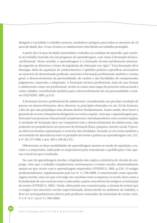 101 
dizagem e é proibido o trabalho noturno, insalubre e perigoso para todos os menores de 18 
anos de idade; dos 14 aos 18 anos os adolescentes têm direito ao trabalho protegido. 
A partir dos 14 anos de idade é permitido o trabalho na condição de aprendiz, que consis-te 
no trabalho inserido em um programa de aprendizagem, com vistas à formação técnico- 
-profissional. Nesse sentido, a aprendizagem é a formação técnico-profissional ministra-da 
segundo as diretrizes e bases da legislação da educação em vigor.25 Essa formação deve 
abranger, além da aquisição de conhecimentos e aptidões práticas específicas necessários 
ao exercício de determinada profissão, inerentes à formação profissional, também o ensino 
geral, o desenvolvimento da personalidade, do caráter e das faculdades de compreensão, 
julgamento, expressão e adaptação. A formação técnico-profissional, mais do que formar 
o adolescente como um profissional, revela-se como uma etapa do processo educacional e 
como cidadão, contribuindo também para o desenvolvimento de sua personalidade e cará-ter 
(OLIVEIRA, 2005, p.213). 
A formação técnico-profissional do adolescente, considerando sua peculiar condição de 
pessoa em desenvolvimento, deve observar os princípios elencados no art. 63 do Estatuto, 
a fim de que não prejudique seus demais direitos fundamentais. Assim sendo, deve haver a 
garantia de acesso e frequência obrigatória ao ensino regular, visto que a aprendizagem pro-fissional 
é um processo educacional complementar e interdependente com o ensino regular. 
A atividade de formação deve ser compatível com o desenvolvimento do adolescente, não 
podendo ser prejudicial ao seu processo de formação física, psíquica, moral e social. É preci-so 
observar horário especial para o exercício das atividades, levando-se em conta também a 
necessidade de alternância entre os períodos de teoria e prática na aprendizagem (art. 227, 
§ 3º, III, CF/1988, e arts. 403 e 428 da CLT). 
Diferenciam-se duas modalidades de aprendizagem quanto ao modo de aquisição, a es-colar 
e a empresária, indicando os responsáveis pela transmissão e qualificação e não ape-nas 
o local em que é realizada. 
No caso da aprendizagem escolar, a legislação não cogita a existência de vínculo de em-prego, 
visto que o trabalho complementa estreitamente o ensino escolar, diametralmente 
oposto ao que ocorre com a aprendizagem empresária (FONSECA, 2005, p.224). O estágio 
profissionalizante, regulamentado pela Lei nº 11.788/2008, é caracterizado como aprendi-zagem 
escolar, uma vez que a lei exige um convênio entre a empresa e a escola, bem como a 
formalização de um contrato entre o educando, a parte concedente do estágio e a instituição 
de ensino (FONSECA, 2005). Ainda, reforçando essa caracterização, a mesma lei estatui que 
o estágio é ato educativo escolar supervisionado, desenvolvido no ambiente de trabalho, e 
deve ter acompanhamento efetivo pelo professor orientador da instituição de ensino (arts. 
1º e 3º, § 1º, Lei nº 11.788/2008). 
25 Art. 62 do Estatuto, arts. 2º, 27, III, 28, III, 36, § 4º e 39 a 42 da LDB. 
 