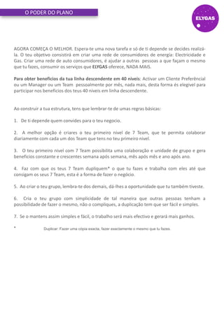 O PODER DO PLANO
AGORA COMEÇA O MELHOR. Espera-te uma nova tarefa e só de ti depende se decides realizá-
la. O teu objetivo consistirá em criar uma rede de consumidores de energía: Electricidade e
Gas. Criar uma rede de auto consumidores, é ajudar a outras pessoas a que façam o mesmo
que tu fazes, consumir os serviços que ELYGAS oferece, NADA MAIS.
Para obter beneficios da tua linha descendente em 40 niveis: Activar um Cliente Preferêncial
ou um Manager ou um Team pessoalmente por mês, nada mais, desta forma és elegivel para
participar nos beneficios dos teus 40 niveis em linha descendente.
Ao construir a tua estrutura, tens que lembrar-te de umas regras básicas:
1. De ti depende quem convides para o teu negocio.
2. A melhor opção é criares o teu primeiro nivel de 7 Team, que te permita colaborar
diariamente com cada um dos Team que tens no teu primeiro nivel.
3. O teu primeiro nivel com 7 Team possibilita uma colaboração e unidade de grupo e gera
beneficios constante e crescentes semana após semana, mês após mês e ano após ano.
4. Faz com que os teus 7 Team dupliquem* o que tu fazes e trabalha com eles até que
consigam os seus 7 Team, esta é a forma de fazer o negócio.
5. Ao criar o teu grupo, lembra-te dos demais, dá-lhes a oportunidade que tu também tiveste.
6. Cria o teu grupo com simplicidade de tal maneira que outras pessoas tenham a
possibilidade de fazer o mesmo, não o compliques, a duplicação tem que ser fácil e simples.
7. Se o mantens assim simples e fácil, o trabalho será mais efectivo e gerará mais ganhos.
* Duplicar: Fazer uma cópia exacta, fazer exactamente o mesmo que tu fazes.
 