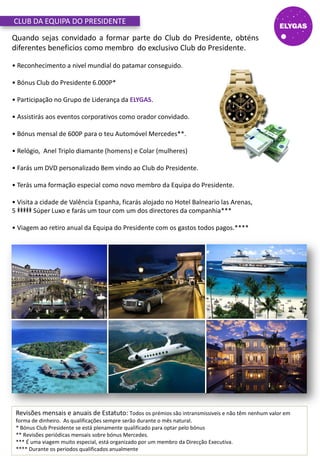 Quando sejas convidado a formar parte do Club do Presidente, obténs
diferentes beneficios como membro do exclusivo Club do Presidente.
• Reconhecimento a nivel mundial do patamar conseguido.
• Bónus Club do Presidente 6.000P*
• Participação no Grupo de Liderança da ELYGAS.
• Assistirás aos eventos corporativos como orador convidado.
• Bónus mensal de 600P para o teu Automóvel Mercedes**.
• Relógio, Anel Triplo diamante (homens) e Colar (mulheres)
• Farás um DVD personalizado Bem vindo ao Club do Presidente.
• Terás uma formação especial como novo membro da Equipa do Presidente.
• Visita a cidade de Valência Espanha, ficarás alojado no Hotel Balneario las Arenas,
5 Súper Luxo e farás um tour com um dos directores da companhia***
• Viagem ao retiro anual da Equipa do Presidente com os gastos todos pagos.****
CLUB DA EQUIPA DO PRESIDENTE
Revisões mensais e anuais de Estatuto: Todos os prémios são intransmissiveis e não têm nenhum valor em
forma de dinheiro. As qualificações sempre serão durante o mês natural.
* Bónus Club Presidente se está plenamente qualificado para optar pelo bónus
** Revisões periódicas mensais sobre bónus Mercedes.
*** É uma viagem muito especial, está organizado por um membro da Direcção Executiva.
**** Durante os periodos qualificados anualmente
 