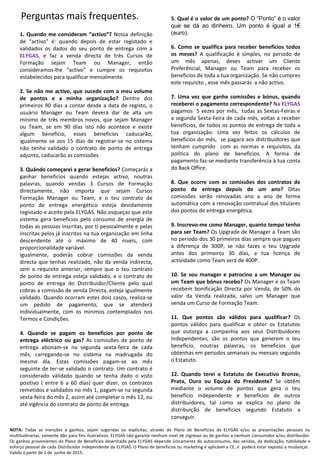 1. Quando me consideram “activo”? Nossa definição
de “activo” é: quando depois de estar registado e
validados os dados do seu ponto de entrega com a
ELYGAS, e faz a venda directa de três Cursos de
Formação sejam Team ou Manager, então
consideramos-lhe “activo” e cumpre os requisitos
estabelecidos para qualificar mensalmente.
2. Se não me activo, que sucede com o meu volume
de pontos e a minha organização? Dentro dos
primeiros 90 días a contar desde a data de registo, o
usuário Manager ou Team deverá dar de alta um
mínimo de três membros novos, que sejam Manager
ou Team, se em 90 días isto não acontece e existe
algum beneficio, esses beneficios caducarão,
igualmente se aos 15 días de registrar-se no sistema
não tenha validado o contrato de ponto de entrega
adjunto, caducarão as comissões.
3. Quándo começarei a gerar beneficios? Começarás a
ganhar beneficios quando estejas activo, noutras
palavras, quando vendas 3 Cursos de Formação
directamente, não importa que sejam Cursos
Formação Manager ou Team, e o teu contrato de
ponto de entrega energético esteja devidamente
registado e aceite pela ELYGAS. Não esqueças que este
sistema gera beneficios pelo consumo de energía de
todas as pessoas inscritas, por ti pessoalmente e pelas
inscritas pelos já inscritos na tua organização em linha
descendente até o máximo de 40 niveis, com
proporcionalidade variável.
Igualmente, poderás cobrar comissões da venda
directa que tenhas realizado, não da venda indirecta,
sem o requisito anterior, sempre que o teu contrato
de ponto de entrega esteja validado, e o contrato de
ponto de entrega do Distribuidor/Cliente pelo qual
cobras a comissão de venda Directa, esteja igualmente
validado. Quando ocorram estes dois casos, realiza-se
um pedido de pagamento, que se atenderá
individualmente, com os mínimos contemplados nos
Termos e Condições.
4. Quando se pagam os beneficios por ponto de
entrega eléctrico ou gas? As comissões de ponto de
entrega abonam-se na segunda sexta-feira de cada
mês, carregando-se no sistema na madrugada do
mesmo día. Estas comissões pagam-se ao mês
seguinte de ter-se validado o contrato. Um contrato é
considerado válidado quando se tenha dado o visto
positivo ( entre 6 a 60 días) quer dizer, os contratos
remetidos e validados no mês 1, pagam-se na segunda
sexta-feira do mês 2, assim até completar o mês 12, ou
até vigência do contrato de ponto de entrega.
5. Qual é o valor de um ponto? O “Ponto” é o valor
que se dá ao dinheiro. Um ponto é igual a 1€
(euro).
6. Como se qualifica para receber beneficios todos
os meses? A qualificação é simples, no periodo de
um mês apenas, deves activar um Cliente
Preferêncial, Manager ou Team para receber os
beneficios de toda a tua organização. Se não cumpres
este requisito , esse mês passarás a não activo.
7. Uma vez que ganhe comissões e bónus, quando
receberei o pagamento correspondente? Na ELYGAS
pagamos 5 vezes por mês, todas as Sextas-Feiras e
a segunda Sexta-Feira de cada mês, voltas a receber
beneficios, de todos os pontos de entrega de toda a
tua organização. Uma vez feitos os cálculos de
beneficios do mês, se pagará aos distribuidores que
tenham cumprido com as normas e requisitos, da
política do plano de beneficios. A forma de
pagamento faz-se mediante transferência à tua conta
do Back Office.
8. Que ocorre com as comissões dos contratos de
ponto de entrega depois de um ano? Ditas
comissões serão renovadas ano a ano de forma
automática com a renovação contratual dos titulares
dos pontos de entrega energética.
9. Inscrevo-me como Manager, quanto tempo tenho
para ser Team? Os Upgrade de Manager a Team são
no periodo dos 30 primeiros días sempre que pagues
a diferença de 300P, se não fazes o teu Upgrade
antes dos primeiros 30 días, a tua licença de
actividade como Team será de 400P.
10. Se sou manager e patrocino a um Manager ou
um Team que bónus recebo? Os Manager e os Team
recebem bonificação Directa por Venda, de 50% do
valor da Venda realizada, salvo um Manager que
venda um Curso de Formação Team.
11. Que pontos são válidos para qualificar? Os
pontos válidos para qualificar e obter os Estatutos
que outorga a companhía aos seus Distribuidores
Independentes, são os pontos que generem o teu
beneficio, noutras palavras, os beneficios que
obtenhas em periodos semanais ou mensais segundo
o Estatuto.
12. Quando terei o Estatuto de Executivo Bronze,
Prata, Ouro ou Equipa do Presidente? Se obtêm
mediante o volume de pontos que gera o teu
beneficio independente e beneficios de outros
distribuidores, tal como se explica no plano de
distribuição de beneficios segundo Estatuto a
conseguir.
NOTA: Todas as menções a ganhos, sejam sugeridas ou explícitas, através do Plano de Beneficios da ELYGAS e/ou as presentações pessoais ou
multitudinarias, somente dão para fins ilustrativos. ELYGAS não garante nenhum nivel de ingresso ou de ganhos a nenhum consumidor e/ou distribuidor.
Os ganhos provenientes do Plano de Beneficios desenhado pela ELYGAS depende únicamente do autoconsumo, das vendas, da dedicação, habilidade e
esforço pessoal de cada Distribuidor Independente da ELYGAS. O Plano de beneficios ou marketing é aplicável a CE, e poderá estar exposto a mudanças .
Valido a partir de 1 de junho de 2015.
Perguntas mais frequentes.
 