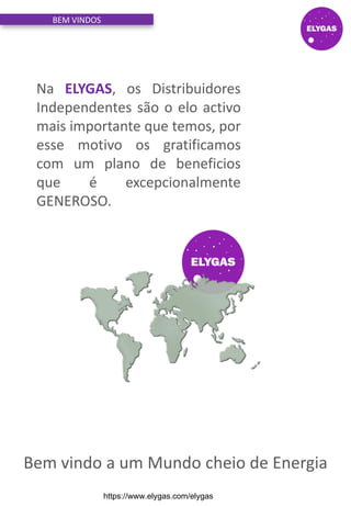Na ELYGAS, os Distribuidores
Independentes são o elo activo
mais importante que temos, por
esse motivo os gratificamos
com um plano de beneficios
que é excepcionalmente
GENEROSO.
Bem vindo a um Mundo cheio de Energia
BEM VINDOS
https://www.elygas.com/elygas
 