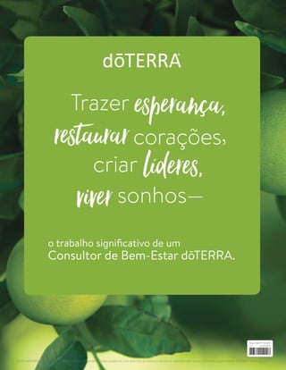 Trazer esperança,
restaurarcorações,
criar líderes,
viversonhos—
o trabalho significativo de um
Consultor de Bem-Estar dōTERRA.
©2019 dōTERRA Holdings, LLC. Todos os Direitos Reservados. Todas as palavras com símbolos de marca ou de marca registrada são marcas ou marcas registradas da dōTERRA®
Holdings, LLC.
Build-BR PT 101419
v3
 
