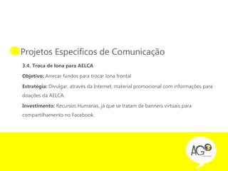 • Projetos Específicos de Comunicação
  3.4. Troca de lona para AELCA

  Objetivo: Arrecar fundos para trocar lona frontal

  Estratégia: Divulgar, através da Internet, material promocional com informações para
  doações da AELCA.

  Investimento: Recursos Humanas, já que se tratam de banners virtuais para
  compartilhamento no Facebook.
 