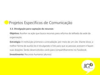 • Projetos Específicos de Comunicação
  3.3. Divulgação para captação de recursos

  Objetivo: Auxiliar na ação que busca recursos para reforma do telhado da sede da
  organização.

  Estratégia: A instituição promove a arrecadação, por meio de um site. Diante disso, a
  melhor forma de auxiliá-los é divulgando o link para que as pessoas acessem e façam
  suas doações. Serão desenvolvidos cards para compartilhamento no Facebook.

  Investimento: Recursos humanos (alunos)
 