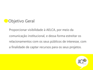 • Objetivo Geral

 Proporcionar visibilidade à AELCA, por meio da
 comunicação institucional, e dessa forma estreitar os
 relacionamentos com os seus públicos de interesse, com
 a finalidade de captar recursos para os seus projetos.
 