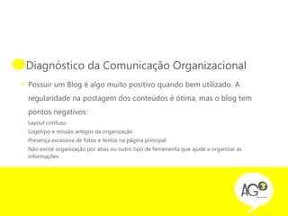 • Diagnóstico da Comunicação Organizacional
 Possuir um Blog é algo muito positivo quando bem utilizado. A
  regularidade na postagem dos conteúdos é ótima, mas o blog tem
  pontos negativos:
  Layout confuso
  Logotipo e missão antigos da organização
  Presença excessiva de fotos e textos na página principal
  Não existe organização por abas ou outro tipo de ferramenta que ajude a organizar as
  informações
 