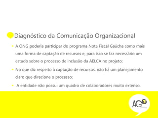 • Diagnóstico da Comunicação Organizacional
 A ONG poderia participar do programa Nota Fiscal Gaúcha como mais
  uma forma de captação de recursos e, para isso se faz necessário um
  estudo sobre o processo de inclusão da AELCA no projeto;

 No que diz respeito à captação de recursos, não há um planejamento
  claro que direcione o processo;

 A entidade não possui um quadro de colaboradores muito extenso.
 
