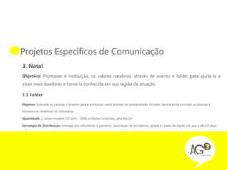 • Projetos Específicos de Comunicação
  3. Natal
  Objetivo: Promover à instituição, os valores natalinos, através de evento e folder para ajudá-la a
  atrair mais doadores e torná-la conhecida em sua região de atuação.

  3.1 Folder

  Objetivo: Estimular as pessoas a doarem para a instituição neste período de solidariedade. O folder deverá ainda convidar as pessoas a

  tornarem-se doadoras ou voluntárias.

  Quantidade: 1 cartão modelo, CD (um) - 1000 unidades fornecidas pela AELCA

  Estratégia de Distribuição: entregar aos voluntários e parceiros, associação de moradores, igrejas e clubes da região em que a AELCA atua.
 