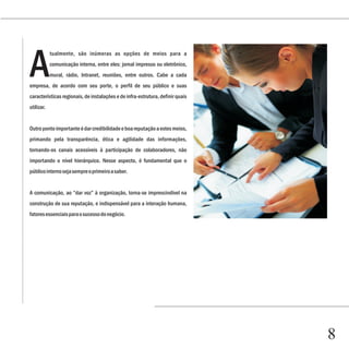 Capítulo 1


A
            tualmente, são inúmeras as opções de meios para a
            comunicação interna, entre eles: jornal impresso ou eletrônico,
            mural, rádio, Intranet, reuniões, entre outros. Cabe a cada
empresa, de acordo com seu porte, o perfil de seu público e suas
características regionais, de instalações e de infra-estrutura, definir quais
utilizar.


Outro ponto importante é dar credibilidade e boa reputação a estes meios,
primando pela transparência, ética e agilidade das informações,
tornando-os canais acessíveis à participação de colaboradores, não
importando o nível hierárquico. Nesse aspecto, é fundamental que o
público interno seja sempre o primeiro a saber.


A comunicação, ao “dar voz” à organização, torna-se imprescindível na
construção de sua reputação, e indispensável para a interação humana,
fatores essenciais para o sucesso do negócio.




                                                                                8
 