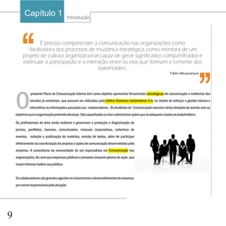 Capítulo 1                      Introdução




       ‘‘         É preciso compreender a comunicação nas organizações como
            facilitadora dos processos de mudança estratégica, como mentora de um
         projeto de cultura organizacional capaz de gerar significados compartilhados e
         estimular a participação e a interação entre os elos que formam a corrente dos
                                           stakeholders.
                                                                                                                   Fábio Albuquerque
                                                                                                                                         ‘‘
    O
              presente Plano de Comunicação Interna tem como objetivo apresentar ferramentas estratégicas de comunicação e melhorias dos
              veículos já existentes, que possam ser utilizadas pela Aethra Sistemas Automotivos S.A, no intuito de reforçar a gestão interna e
              intensificar as informações passadas aos colaboradores. Os Analistas de Comunicação exercem várias direções de acordo com os
    objetivos que a organização pretende alcançar. São capacitados a criar e administrar ações que se adequem a todos os stakeholders.

    Os profissionais da área ainda realizam e gerenciam a produção e diagramação de
    jornais, panfletos, banners, comunicados, manuais corporativos, cobertura de
    eventos, redação e publicação de matérias, revisão de textos, além de participar
    efetivamente da coordenação de projetos e ações de comunicação desenvolvidas pela
    empresa. A consciência da necessidade de um especialista em Comunicação nas
    organizações, fez com que empresas públicas e privadas criassem planos de ação, que
    visam informar melhor seu público.


    Os colaboradores são grandes agentes no crescimento e desenvolvimento da empresa,
    por serem responsáveis pela atuação




9
 