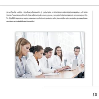 Capítulo 1
de sua filosofia, produtos e trabalhos realizados, além de precisar estar em sintonia com os demais setores para que evite crises
internas. Para um desenvolvimento eficaz da Comunicação em uma empresa, é necessário trabalhar em parceria com setores como RHs,
TIs, CDI e O&M, justamente, aqueles que possuem conhecimento geral sobre ações desenvolvidas pela organização, como aqueles que
contribuem na veiculação dessas informações.




                                                                                                                                    10
 