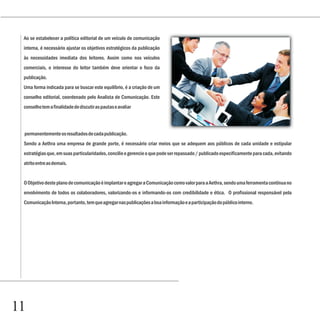 Capítulo 1
 Ao se estabelecer a política editorial de um veículo de comunicação
 interna, é necessário ajustar os objetivos estratégicos da publicação
 às necessidades imediata dos leitores. Assim como nos veículos
 comerciais, o interesse do leitor também deve orientar o foco da
 publicação.
 Uma forma indicada para se buscar este equilíbrio, é a criação de um
 conselho editorial, coordenado pelo Analista de Comunicação. Este
 conselho tem a finalidade de discutir as pautas e avaliar



 permanentemente os resultados de cada publicação.
 Sendo a Aethra uma empresa de grande porte, é necessário criar meios que se adequem aos públicos de cada unidade e estipular
 estratégias que, em suas particularidades, concilie e gerencie o que pode ser repassado / publicado especificamente para cada, evitando
 atrito entre as demais.


 O Objetivo deste plano de comunicação é implantar e agregar a Comunicação como valor para a Aethra, sendo uma ferramenta contínua no
 envolvimento de todos os colaboradores, valorizando-os e informando-os com credibilidade e ética. O profissional responsável pela
 Comunicação Interna, portanto, tem que agregar nas publicações a boa informação e a participação do público interno.




11
 