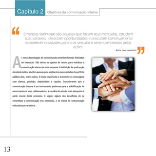 Capítulo 1
                  2                     Objetivos da comunicação interna




                                                                                                   ‘‘
 ‘‘             Empresas talentosas são aquelas que focam seus mercados, estudam
                 suas variáveis, detectam oportunidades e procuram continuamente
                 estabelecer novidades para criar vínculos e serem percebidas pelas
                                               ações.
                                                                                  Autor desconhecido




     A
              s novas tecnologias de comunicação permitem formas ilimitadas
              de interação. São várias as opções de canais para viabilizar a
              comunicação interna de uma empresa. A definição de qual opção
     atenderá melhor a Aethra passou pela análise das necessidades do perfil do
     público-alvo, entre outros. O mais importante é transmitir as mensagens
     com clareza, precisão, objetividade e rapidez. Considerando que a
     comunicação interna é um instrumento poderoso para a solidificação de
     uma empresa e seus colaboradores, a escolha do veículo mais adequado é
     parte crucial deste processo. A seguir, alguns dos benefícios de se
     concretizar a comunicação nas empresas, e os meios de comunicação
     indicados para a Aethra:




13
 