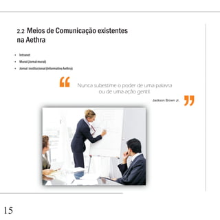 Capítulo 1

      2.2Meios de Comunicação existentes
      na Aethra
     Intranet
     ?

     Mural (Jornal mural)
     ?

     Jornal institucional (Informativo Aethra)
     ?
                                                                                                   ‘‘
                                  ‘‘             Nunca subestime o poder de uma palavra
                                                         ou de uma ação gentil.
                                                                               Jackson Brown Jr.




15
 