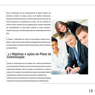 Capítulo 1
Para as informações que são especificamente de alguma unidade, não
devendo-se estender às demais, pode-se criar Boletins institucionais,
direcionado exclusivamente para o e-mail de cada funcionário da mesma. Os
murais localizados nas dependências da Aethra, não são utilizados de
maneira correta, desviando-se dos propósitos gerais. Grandes informações
são disponibilizadas em várias folhas contínuas no mural, poluindo-o,
ficando, muitas vezes, com informações expostas e desatualizas por diversos
dias.


A Criação e implantação dos meios de comunicações indicados para a
Aethra, servirão como um ciclo completo na divulgação das informações para
os colaboradores, com alcance de todos os funcionários, desde os escritórios
ao chão de fábrica.



   Objetivos e ações do Plano de
  3.2
Comunicação
O plano de comunicação tem por objetivo criar e otimizar ferramentas de
comunicação interna na Aethra, para suprir as lacunas que tornam o processo
organizacional defasado, além de envolver os funcionários nas ações da
empresa. Para solucionar esses problemas, seguem abaixo alguns objetivos
específicos que, somados, irão criar um canal com um objetivo maior:
A Aethra se tornar uma empresa que se enquadra na comunicação integrada,
criando meios e processo de informação dedicado ao seu público interno.




                                                                               18
 